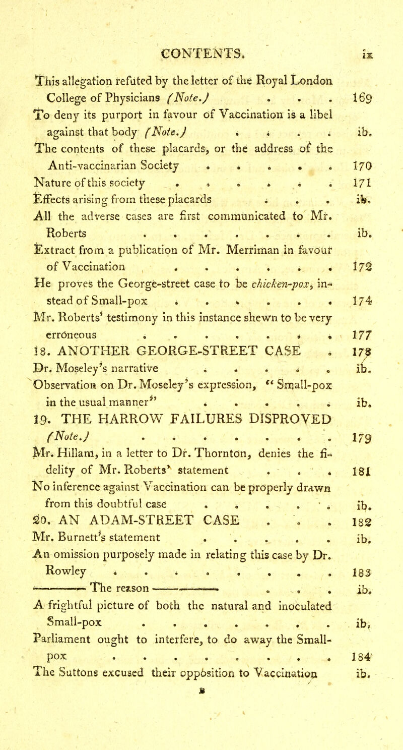 !rhis allegation refuted by the letter of the Royal London College of Physicians (Note.) . . . I69 To deny its purport in favour of Vaccination is a libel against that body (Note.J i i . i ib. The contents of these placards, or the address of the Anti-vaccinarian Society • . . • * I70 Nature of this society • * . . . . 1/1 £fFects arising from these placards i , . ib. All the adverse cases are first communicated to Mr. Roberts . • . . . . . ib. Extract from a publication of Mr. Merriman in favour of Vaccination , . . . . . . 172 He proves the George-street case to be chicken-pox^ in- stead of Small-pox * . V . . .1745 Mr. Roberts' testimony in this instance shewn to be very erroneous i . . . . « ,177 18. ANOTHER GEORGE-STREET CASE . 178 Dr. Moseley's narrative i * . j • ib. Observatioa on Dr. Moseley's expression, Small-pox in the usual manner^' * . • . • ib. 19. THE HARROW FAILURES DISPROVED f Note. J * . 179 Mr. Hillam, in a letter to Dr. Thornton, denies the fi- delity of Mr. Roberts* statement , - , ' . 181 No inference against Vaccination can be properly drawn from this doubtful case . * . . • * ib, ^0. AN ADAM-STREET CASE . . . 182 Mr. Burnett^s statement . , , . , ib» An omi!3sion purposely made in relating this case by Dr. Rowley * . * . * . . . 183 » — The resfLson ' . ^, , ib* A frightful picture of both the natural and inoculated Small-pox ib^ Parliament ought to interfere, to do away the Small- pox . . 184^ The Suttons excused their cpp6sition to Vaccination ib.