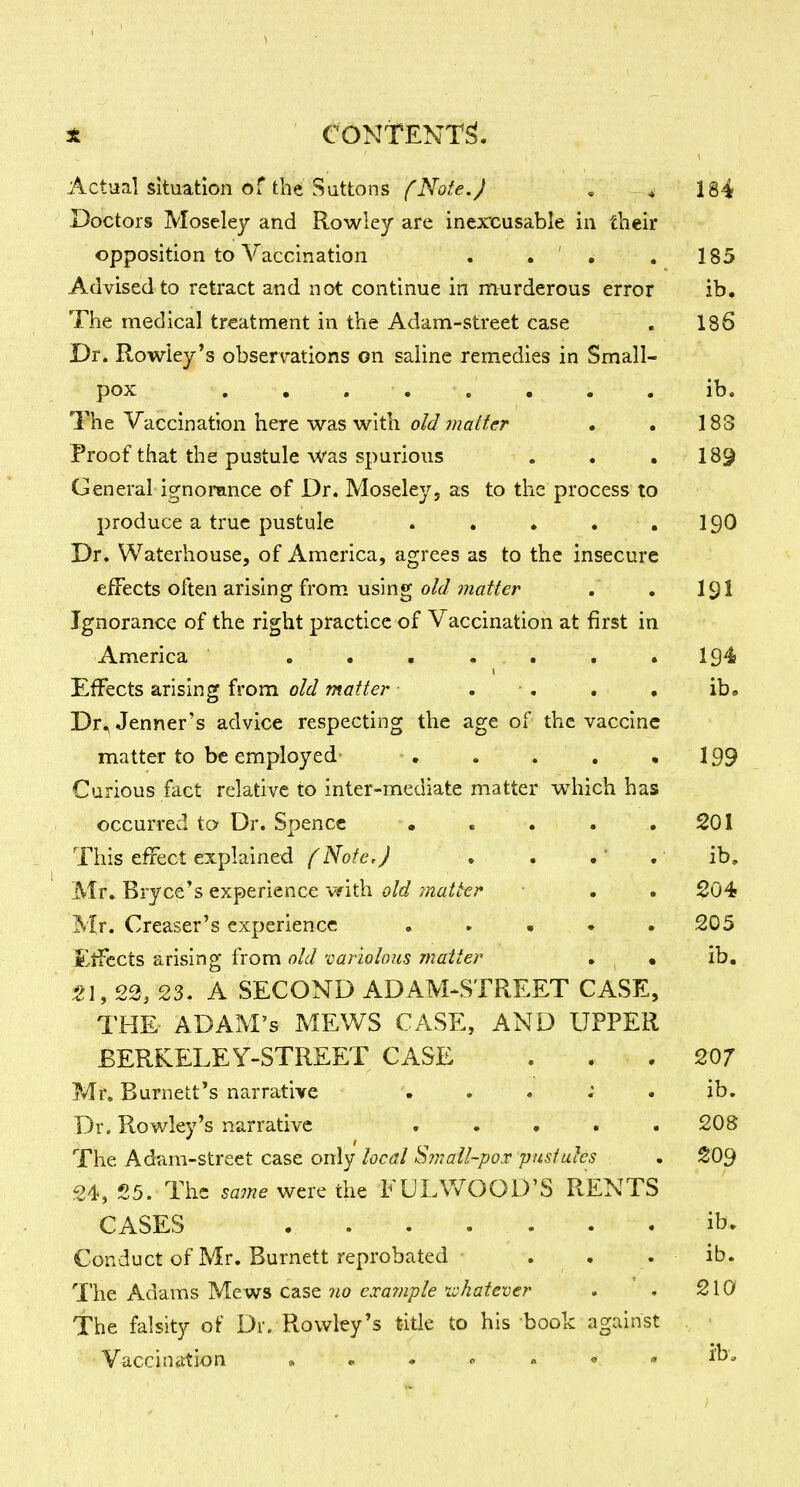 Actual situation of the Suttons (Note.) . 184 Doctors Moseley and Rowley are inercusable in their opposition to Vaccination . . ' ^ . 185 Advised to retract and not continue in murderous error ib. The medical treatment in the Adam-street case . 186 Dr. Rowley's observations on saline remedies in Small- pox , , , , . , . , ib. The Vaccination here was with o/</wzfl'/zfifr • . 183 Proof that the pustule Was spurious . . . 189 General ignorance of Dr. Moseley, as to the process to produce a true pustule . • • . ,190 Dr. Waterhouse, of America, agrees as to the insecure effects often arising from using ;?2«^/er . . I9I Ignorance of the right practice of Vaccination at first in America . • . . . . .194 Effects arising from old matter . ■ . , , ib. Dr, Jenner's advice respecting the age of the vaccine matter to be employed' . . . . .199 Curious fact relative to inter-mediate matter which has occurred to Dr. Spencc • . . . .201 This effect explained (Note.) ♦ • . . ib, Mr. Bryce's experience with old matter • . 204 Mr. Creaser's experience . » • . . 205 £tfccts arising from old variolous matter . • ib, t\, 22, 23. A SECOND ADAM^STREET CASE, THE ADAM'S MEWS CASE, AND UPPER BERKELEY-STREET CASE . . . 207 Mr. Burnett*s narrative . . . ; . ib. Dr. Rowley's narrative ..... 208 The Adam-street case only local Sviall-poT pusfuhs . 209 24, 25. The same were the EUIAVOOD'S RENTS CASES ib. Conduct of Mr. Burnett reprobated . . . ib. The Adams Mews case no exainple ivkatever . ' . 210 The falsity of Dr. Rowley's title to his book against Vaccination » - . « « • • ib.