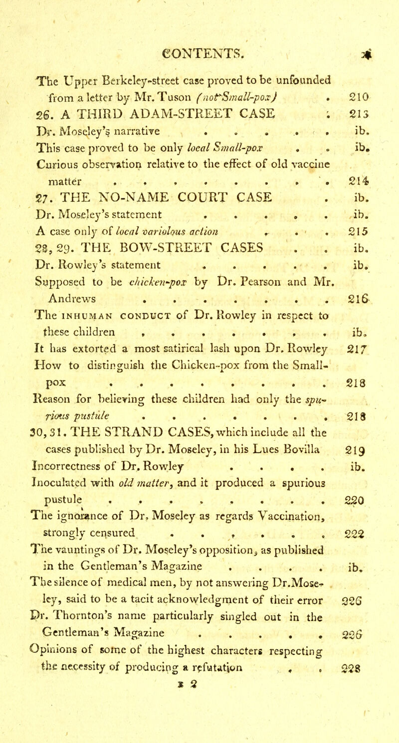 The Upper Beikeley^street case proved to be unfounded {lom 3. letter hy'MlT, Tuson f notSmali-p ox J • 210 26. A THIRD ADAM-STREET CASE . 215 Th, Moseley^s narratiye • » . ,. ' . ib. This case proved to be only local Small-pox » • ib. Curious observation relative to the effect of old vaccine matter . ♦ . . . . # .214 V. THE NO-NAME COURT CASE . ib. Dr. Mosfiley's staten:ient ..... .ib. A C3.st on\y local variolous actio?i r • ' • 215 23,29. THE BOW-STREET CASES . . ib. Dr. Rowley's statement ..... ib. Supposed to be chicken-pox by Dr. Pearson and Mr. Andrews • . . . . , .216- The INHUMAN CONDUCT of Dr. Rowley in respect to these children ib. It has extorted a most satirical lash upon Dr. Rowley 217 How to distinguish the Chicken-pox from the Small- pox 213 Reason for believing these children had only the spu-' riotis pustule . . . • . , ,218 30,31. THE STRAND CASES, which include all the cases published by Dr. Moseley, in his Lues Bovilla 219 Incorrectness of Dr. Rowley . . • . ib. Inoculated with old matter, and it produced a spurious pustule . . . . . . . . 2^0 The ignorance of Dr, Moseley as regards Vaccination, strongly censured . . f • • . 222 The vauntings of Dr. Moseley's opposition^ as published in the Gentleman's Magazine , , . , ib. The silence of medical men, by not answering Dr.Mose^ Icy, said to be a tacit acknowledgment of their error 22S Pr. Thornton's name particularly singled out in the Gentleman's Magazine ..... 226^ Opinions of some of the highest characters respecting the necessity of producing a r^ifutdtjon , , , 228