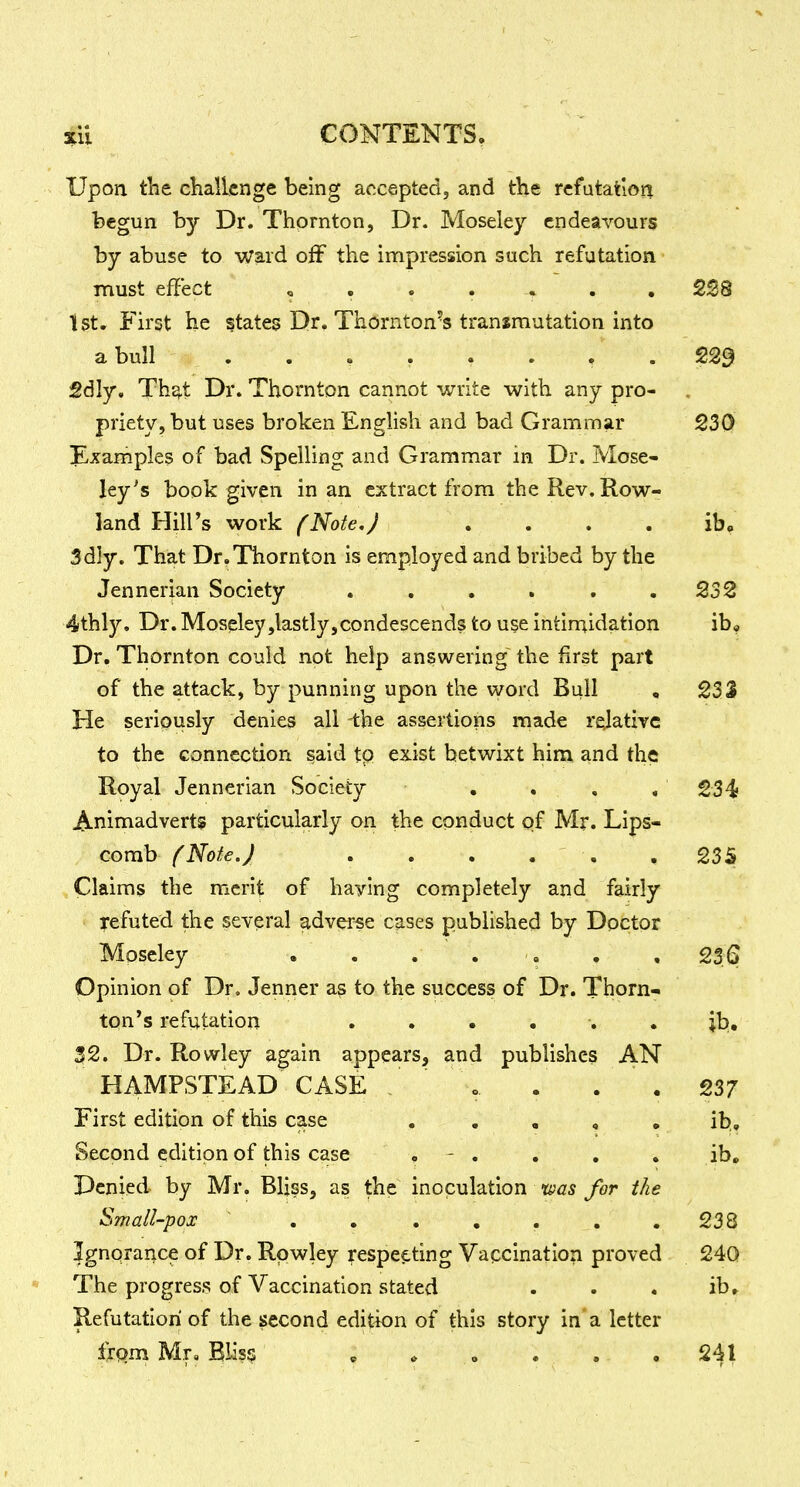 Upon tlie challenge being accepted, and the refutation begun by Dr. Thornton, Dr. Moseley endeavours by abuse to ward off the impression such refutation must effect , . . . -» . ,228 tst. First he states Dr. Thornton's transmutation into a bull 2dly, Th^t Dr. Thornton cannot write with any pro- priety, but uses broken English and bad Grammar 230 Examples of bad Spelling and Grammar in Dr. Mose- ley's book given in an extract from the Rev. Row- land Hill's work fNote,J . . . . ib, 3d]y. That Dr.Thornton is employed and bribed by the Jennerian Society . , . . . .232 4thly, Dr. Moseley,lastly,condescends to use intimidation ib. Dr. Thornton could not help answering the first part of the attack, by punning upon the word Bull , 233 He seriously denies all -the assertions made relative to the connection said tp exist betwixt him and the Royal Jennerian Society . . , , 234 Animadverts particularly on the conduct of Mr. Lips- comb f Note. J . . . . . .235 Claims the merit of haying completely and fairly refuted the several adverse cases published by Doctor Moseley . . . . . . . 23.6 Opinion of Dr, Jenner as to the success of Dr. Thorn- ton's refutation ...... jb, 32. Dr. Rowley again appears, and publishes AN HAMPSTEAD CASE / o . . . 237 First edition of this case , . , , • ib. Second edition of this case . - . . , . ib. Denied by Mr. Bliss, as the inoculation was for the Small-pox . . . . . . .238 Ignorance of Dr. Rowley respef.ting Vaccination proved 24Q The progress of Vaccination stated . . . ibr Refutation of the second edition of this story in a letter Irpm Mr, Bliss » * . , . ,241