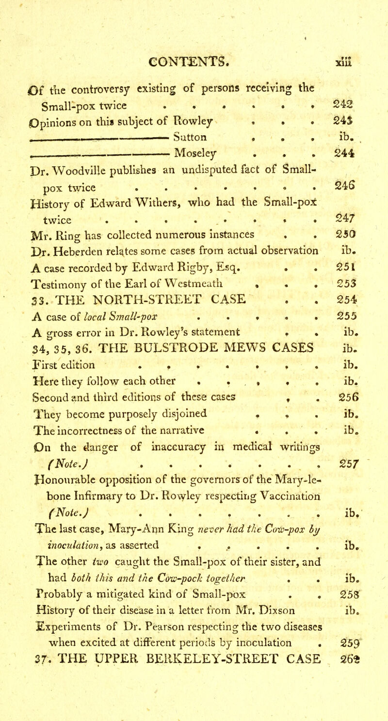 « CONTENTS. xlii Of tlie controversy existing of persons receiving the Small-pox twice ...... 242 Opinions on this subject of Rowley • • . 24$ . Satton « • • ib. Moseley . . . 244 Dr. Woodville publishes an undisputed fact of Small- pox twice ,,••.«. 24S History of Edward Withers, who had the Small-po:t twice . . • • . • • » • 247 Mr. Ring has collected numerous instances , , 250 Dr. Heberden relates some cases from actual observation ib. A case recorded by Edward Rigby, Esq. . .251 Testimony of the Earl of VVestmeath , . . 253 33. THE NORTH-STREET CASE • . 254 A case of local Small-pox . . « • .255 A gross error in Dr. Rowley's statement . • ib. 34, 35, 36. THE BULSTRODE MEWS CASES ib. First edition ••••••• ib. Here they follow each other . . . , , , ib. Second and third editions of these cases , . 256 They become purposely disjoined • , . ib. The incorrectness of the narrative • . . ib. Qn the danger of inaccuracy in medical writings (Note.) , . . . . . . 257 Honourable opposition of the governors of the Mary-le- bone Infirmary to Dr. Rowley respecting Vaccination (Note.) ....... ib. The last case, Mary-Ann King ne'oer had the Cow-pox hy inoculatio7i f U.S (issQTted ...... ib. The other tu'o caught the Small-pox of their sister, and had both this and the Cow-pock together . . ib. ^ Probably a mitigated kind of Small-pbx . . 25S History of their disease in a letter from Mr, Dixson ib. Experiments of Dr. Pearson respecting the two diseases when excited at different periods by inoculation . 259 37. THE UPPER BERKELEY-STREET CASE 26^