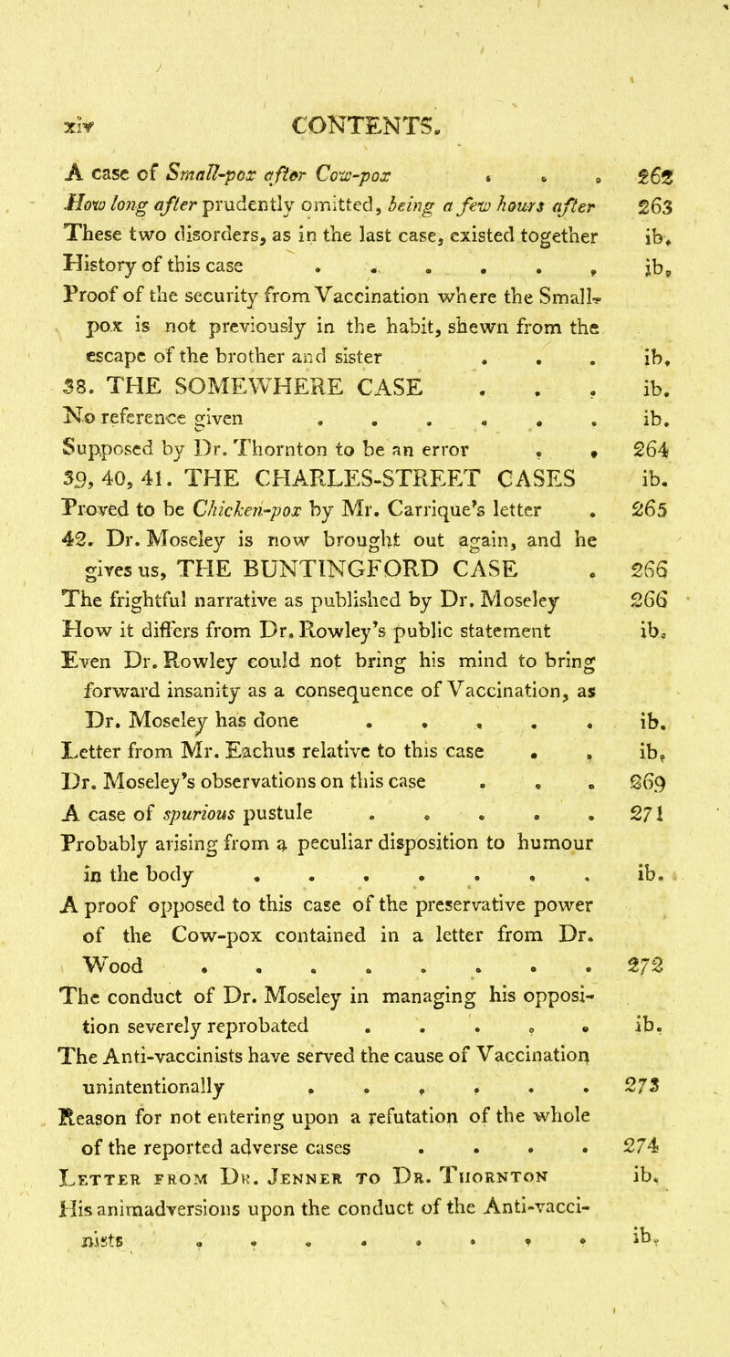 A case of SmaU-pos aftfir Co'x-pox • . , fSZ .Hot:; long after prudently omitted, being afem horns after 263 These two disorders, as in the last case, existed together ib> History of this case . . . . , jb. Proof of the security from Vaccination where the Small-? pox is not previously in the habit, shewn from the escape of the brother and sister • • . ib, 58. THE SOMEWHERE CASE . . , ib. No reference given , . . . , , ib. Supposed by Dr. Thornton to be an error . • 264 35,40,41. THE CHARLES-STREET CASES ib. Proved to be Chicken-pox by Mr. Carrique's letter . 265 42. Dr. Moseley is now brought out again, and he gives us, THE BUNTINGFDRD CASE . 266 The frightful narrative as published by Dr. Moseley 266 How it differs from Dr. Rowley*s public statement xbc Even Dr. Rowley could not bring his mind to bring forward insanity as a consequence of Vaccination, as Dr. Moseley has done . , , , . ib. Letter from Mr. Eachus relative to this case • , ib? Dr. Moseley's observations on this case . , . @69 A case of spurious pustule . , . . .271 Probably arising from ^ peculiar disposition to humour in the body ib. A proof opposed to this case of the preservative power of the Cow-pox contained in a letter from Dr. Wood ........ 272 The conduct of Dr. Moseley in managing his opposi- tion severely reprobated . . . , • ib. The Anti-vaccinists have served the cause of Vaccinatiori unintentionally ...... 273 Reason for not entering upon a refutation of the whole of the reported adverse cases . • • • 274 Letter from Dr. Jenner to Dr. Thornton ib. His animadversions upon the conduct of the Anti-vacci- nists • • . . . • T •