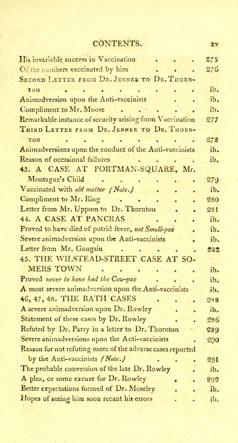 I CONTENTS. tv His invariable success in Vaccination • , , 2/5 Of the numbers vaccinated by him . • , 2/6 Second Letter from Dr, Jennes to Dr.Thorn- ton ,»•..... ib. Animadversion upon the Anti-vaccinists . . ib. Compliment to Mr. Moore • . • . . . ib. Remarkable instance of security arising from Vaccination 277 Third Letter FROM Dr. Jenner to Dr. Thorn- ton 273 Animadversions upon the conduct of the Anti-vaccinists ib. Reason of occasional failures .... ib, 43. A CASE AT PORTMAN-SQUARE, Mr. Montague's Child 279 Vaccinated with old matter (Note, J • . • ib. Compliment to Mr. Ring . . . , , 280 Letter from Mr. Uppom to Dr. Thornton . ,281 44. A CASE AT PANCRAS , . . ib. Proved to have died of putrid fever, not Small-pox • ib. Severe animadversion upon the Anti-vaccinists • ib. Letter from Mr. Gaugain ..... S82 45. THE WILSTEAD-STREET CASE AT SO- MERS TOWN . . . . . . ib. Proved never to have had the Coxa-pox . /. , ib, A most severe animadversion upon the Anti-vaccinists ib. 46. 47, 48. THE BATH CASES ... 288 A severe animadversion upon Dr. Rov/lcy , , ib. Statement of these cases by Dr. Rowley . ^ . 286 Refuted by Dr. Parry in a letter to Dr. Thornton ^ 289 Severe animadversions upon the Anti-vaccinists . 2^0 Reason for not refuting more of the adverse cases reported by the Anti-vaccinists /'iVo/cy . . , 29I The probable conversion of the late Dr. Rowley . ib. A plea, or some excuse for Dr. Rowley , , 292 Better expectations formed of Dr. Moseley , , ib. Hopes of seeing him soon recant his errors , . ib.