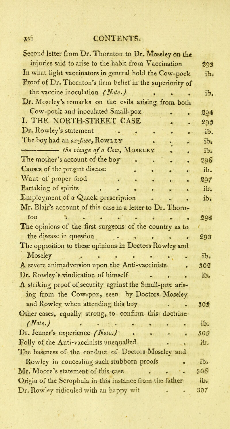 Second letter from Dr. Thornton to Dr. Moseley on the injuries said to arise to the habit from Vaccination 59S In what light vaccinators in general hold the Cow-pock ib^ Proof of Dr. Thornton's firm belief in the superiority of the vaccine inoculation fNo/c.J • • • ib. Dr. Moseley's remarks on the evils arising from both Cow-pock and inoculated Small-pox • , 294 I. THE NORTH-STREET CASE ^ .293 Dr. Rowley's statement . • * ' . . - ib. The boy had an oj-^/ace, Rowley • , . ib^ ' the visage of a Cow, MosELEY • , ib* The mother's account of the boy . . , , 296 Causes of the pre^'^nt disease . , . . ib. Want of proper food . , , » * 297 Partaking of spirits ...... ib. Employment of a Quack prescription . . . ib, Mr. Blair's account of this case in a letter to Dr. Thorn- ton ; . • . . • . , 298^ The opinions of the first surgeons of the country as to the disease in question • • • . . 290 The opposition to these opinions in Doctors Rowley and Moseley ib« A severe animadversion upon the Anti-vaccinists . 3021 Dr. Rowley's vindication of himself . . • ib. A striking proof of security against the Small-pdx aris- ing from the Cow-pox, seen by Doctors Moseley and Rowley when attending this boy . . $0$ Other cases, equally strong, to confirm this doctrine f Note. J . . » . , , . ib. Dr. Jenner's experience fNote.J . . * . 305 Folly of the Antl'vaccinists unequalled . . ib. The baseness of the conduct of Doctors Moseley and Rowley in concealing such stiibborn proofs * ib, Mr. Moore's statement of this case . . 30G Origin of the Scrophula in this instance from the father ib. Dr. Rowley ridiculed with an happy wit , 307
