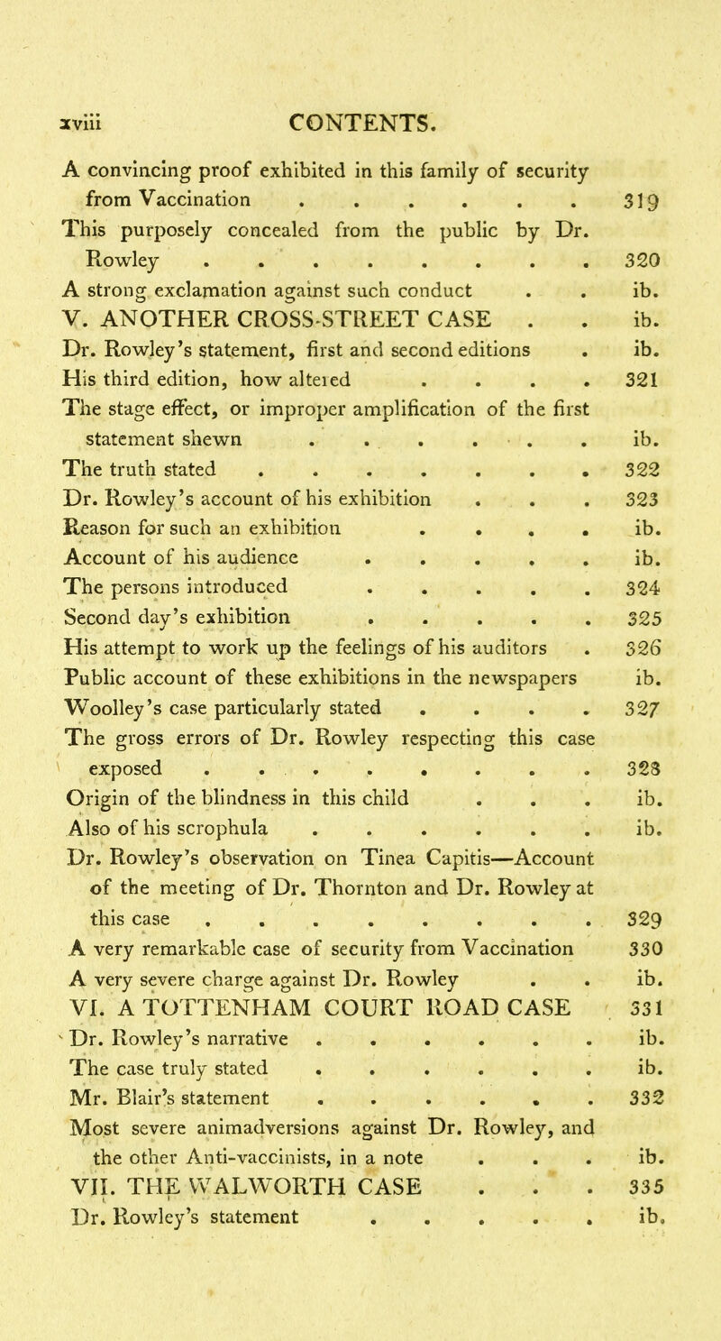 A convincing proof exhibited in this family of security from Vaccination . , . , . . 319 This purposely concealed from the public by Dr. Rowley ........ 320 A strong exclamation against such conduct . . ib. V. ANOTHER CROSS-STREET CASE . . ib. Dr. Rowley's statement, first and second editions . ib. His third edition, how alteied . . . • 321 The stage effect, or improper amplification of the first statement shewn . . . , • , , ib. The truth stated 322 Dr. Rowley's account of his exhibition . . , 323 Reason for such an exhibition . • , • ib. Account of his audience . , , , , ib. The persons introduced . , . , . 324 Second day's exhibition ..... 325 His attempt to work up the feelings of his auditors . 326 Public account of these exhibitions in the newspapers ib. Woolley's case particularly stated . . . « 327 The gross errors of Dr. Rowley respecting this case exposed . . . . • . . . 323 Origin of the blindness in this child . . . ib. Also of his scrophula ...... ib. Dr. Rowley's observation on Tinea Capitis—Account of the meeting of Dr. Thornton and Dr. Rowley at this case ........ 329 A very remarkable case of security from Vaccination 330 A very severe charge against Dr. Rowley . . ib. VI. A TOTTENHAM COURT ROAD CASE 531 Dr. Rowley's narrative ...... ib. The case truly stated . . . . . . ib. Mr. Blair's statement . . . . • .332 Most severe animadversions against Dr. Rowley, and the other Anti-vaccinists, in a note ... ib. VII. THE WALWORTH CASE ... 335 Dr. Rowley's statement ..... ib.