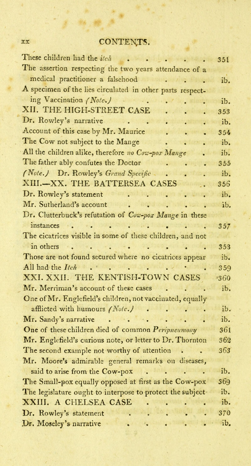 These children had the itch 351 The assertion respecting the two years attendance of a medical practitioner a falsehood • . . ib, A specimen of the lies circulated in other parts respect- ing Vaccination (NoteJ . , , . ib. XII. THE HIGH-STREET CASE . , . 353 Dr. Rowley's narrative ..... ib. Account of this case by Mr. Maurice . . • 3 54 The Cow not subject to the Mange . . . ib. All the children alike, therefore no Coxvpox Mange , ib. The father ably confutes the Doctor . . , 355 f Note.J Dr. Rowley's Grand Specijic , , , ib. XIII. —XX. THE BATTERSEA CASES 356 Dr. Rowley's statement . . . . , ib. Mr. Sutherland's account . . . . . ib. Dr. Clutterbuck's refutation of Coto-pox Mange in these instances . . . . . • . .357 The cicatrices visible in some of these children, and not in others . . . • . • • .353 Those are not found secured where no cicatrices appear ib. All had the Itch . . . . . • . 3 59 XXI. XXII. THE KENTISH-TOWN CASES -360 Mr. Merriman's account of these cases . . . ib. One of Mr. Englefield's children, not vaccinated, equally afflicted with humours (Note.J . . , . ib. Mr. Sandy's narrative . ... . , ib. One of these children died of common Peripneunwni/ 36l Mr. Englefield's curious note, or letter to Dr. Thornton 362 The second example not worthy of attention . . 363 Mr. Moore's admirable general remarks on diseases, said to arise from the Cow-pox . . . . ib. The Small-pox equally opposed at first as the Cow-pox 369 The legislature ought to interpose to protect the subject ib. XXIII. A CHELSEA CASE . . . . ib. Dr. Rowley's statement . . . . .370 Dr. Moselcy's narrative • . . . . ib.