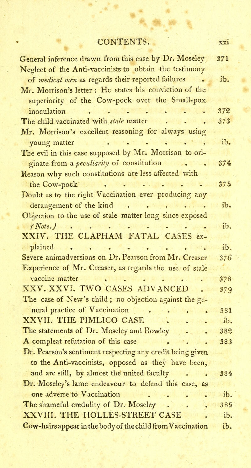 General inference drawn from this case by Dr. Moseley S.71 Neglect of the Anti-vaccinists to obtain the testimony of medical men as regards their reported failures . ib. Mr. Morrison's letter : He states his conviction of the superiority of the Cow-pock over the Small-pox inoculation . . . . • . .372 The child vaccinated with stale matter . . . 373 Mr. Morrison's excellent reasoning for always using young matter ...... ib. The evil in this case supposed by Mr. Morrison to ori- ginate from a peculiarity of constitution , . S74 Reason why such constitutions are less affected with the Cow-pock . . . . . . 375 Doubt as to the right Vaccination ever producing any derangement of the kind ..... ib. Objection to the use of stale matter long since exposed (Note.) ........ ib. XXIV. THE CLAPHAM FATAL CASES ex- plained ........ ib. Severe animadversions on Dr. Pearson from Mr. Creaser 376 Experience of Mr. Creaser, as regards the use of stale vaccine matter . . . . . . i378 XXV. XXVI. TWO CASES ADVANCED . 379 The case of New's child ; no objection against the ge- neral practice of Vaccination . . , .381 XXVII. THE PIMLICO CASE . . . ib. The statements of Dr. Moseley and Rowley . . 382 A compleat refutation of this case , . , 383 Dr. Pearson's sentiment respecting any credit being given to the Anti-vaccinists, opposed as they have been, and are still, by almost the united faculty . . 384 Dr. Moseley*s lame endeavour to defead this case, as one adverse to Vaccination , . , . ib. The shameful credulity of Dr. Moseley . . , 385 XXVIII. THE HOLLES-STREET CASE . ib. Cow-hairsappear in the body of the child from Vaccination ib.