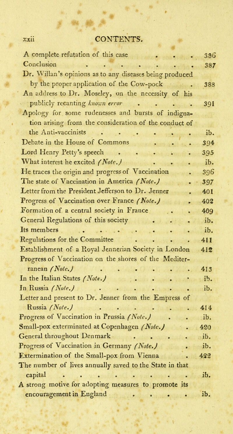 A complete refutation of this case . , , 336 Conclusion , . ..... 387 Dr. Willan's opinions as to any diseases being produced by the proper application of the Cov/-pock , 388 An address to Dr. Mosele^j on the necessity of his publicly recanting knoum error . . . .391 Apology for some rudenesses and bursts of indigna- tion arising from the consideration of the conduct of the Anti-vaccinists . . • . . , ib. Debate in the House of Commons . . . 394 Lord Henry Petty's speech • , . . .395 What interest he excited (Note. J . . . ib. He traces the origin and progress of Vaccination . 396 The state of Vaccination in America (Note.) , 397 Letter from the President Jefferson to Dr. Jenner . 401 Progress of Vaccination over France {Note.J . 402 Formation of a central society in France . , , 409 General Regulations of this society , , . ib. Its members , ... . . . . ib. Regulations for the Committee . . . . 411 Establishment of a Royal Jennerian Society in London 412 Progfress of Vaccination on the shores of the Mediter- / ranean f Note.J . . • . . .413 In the Italian States (Note.) . . , • ib. In Russia (Note.) . . , . . . ib. Letter and present to Dr. Jenner from the Empress of Russia (Note.J . . , . , .414 Progress of Vaccination in Prussia (Note.J , « ib. Small-pox exterminated at Copenhagen (Note, J - . 420 General throughout Denmark , . , . ib. Progress of Vaccination in Germany/^A'o^e.y • ib. Extermination of the Small-pox from Vienna . 422 The number of lives annually saved to the State in that capital , . , . . . . . ib, A strong motive for adopting measures to promote its encouragement in England . . . . ib.