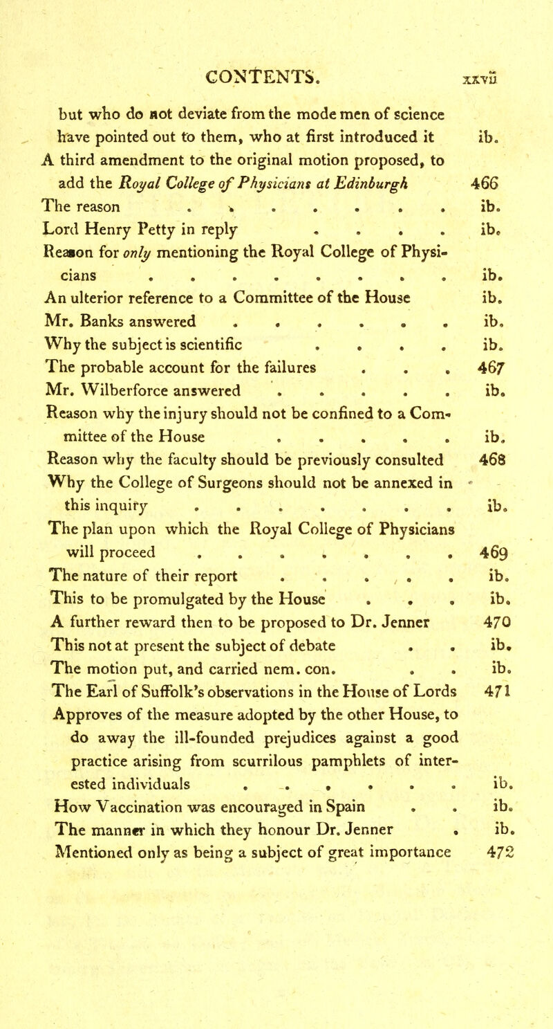 xxvu but who do not deviate from the mode men of science have pointed out to them, who at first introduced it ib. A third amendment to the original motion proposed, to add the Roj/al College of P/ij^sicians at Edinburgh 466 The reason . ..... ib. Lord Henry Petty in reply . . . . ib. Reaion for onli/ mentioning the Royal College of Physi- cians ........ ib. An ulterior reference to a Committee of the House ib, Mr. Banks answered . • . . • , ib. Why the subject is scientific . . . . ib. The probable account for the failures . . , 46/ Mr. Wilberforce answered ..... ib. Reason why the injury should not be confined to a Com- mittee of the House ..... ib. Reason why the faculty should be previously consulted 468 Why the College of Surgeons should not be annexed in ' this inquiry ....... ib. The plan upon which the Royal College of Physicians will proceed . . . ; . , . 469 The nature of their report . . • • . ib. This to be promulgated by the House . , . ib. A further reward then to be proposed to Dr. Jenner 470 This not at present the subject of debate • . ib. The motion put, and carried nem. con. ib. The Earl of Suffolk's observations in the House of Lords 471 Approves of the measure adopted by the other House, to do away the ill-founded prejudices against a good practice arising from scurrilous pamphlets of inter- ested individuals . . , • . . ib. How Vaccination was encouraged in Spain . . ib. The manner in which they honour Dr. Jenner • ib. Mentioned only as being a subject of great importance 472