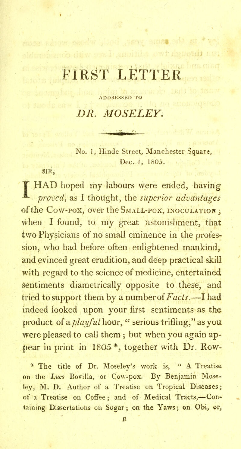 FIRST LETTER ADDRESSED TO DR. MOSELEY. No. 1> Hinde Street, Manchester Square, Dec. 1, 1805. ' • r- ' Sir, T HAD hoped my labours were ended, having ^ proved, as I thought, the superior^ advantages of the Cow-pox, over the Small-pox, mocuLATioif; when I found, to my great astonishment, that two Physicians of no small eminence in the profes- sion, who had before often enlightened mankind^ and evinced great erudition, and deep practical skill with regard to the science of medicine, entertained sentiments diametrically opposite to these, and tried to support them by a number of i^^tY^'.—I had indeed looked upon your first sentiments as the product of SL playful hour,  serious trifling, as you were pleased to call them ; but when you again ap- pear in print in 1805 together with Dr, Row* * The title of Dr. Moseley's work is,  A Treatise on the Lues Bovilla, or Cow-pox, By Benjamin Mose- ley, M. D. Author of a Treatise on Tropical Diseases| of a Treatise on Coffee; and of Medical Tracts,—Con- taining Dissertations on Sugar; on the Yaws; on Obi, or^ B