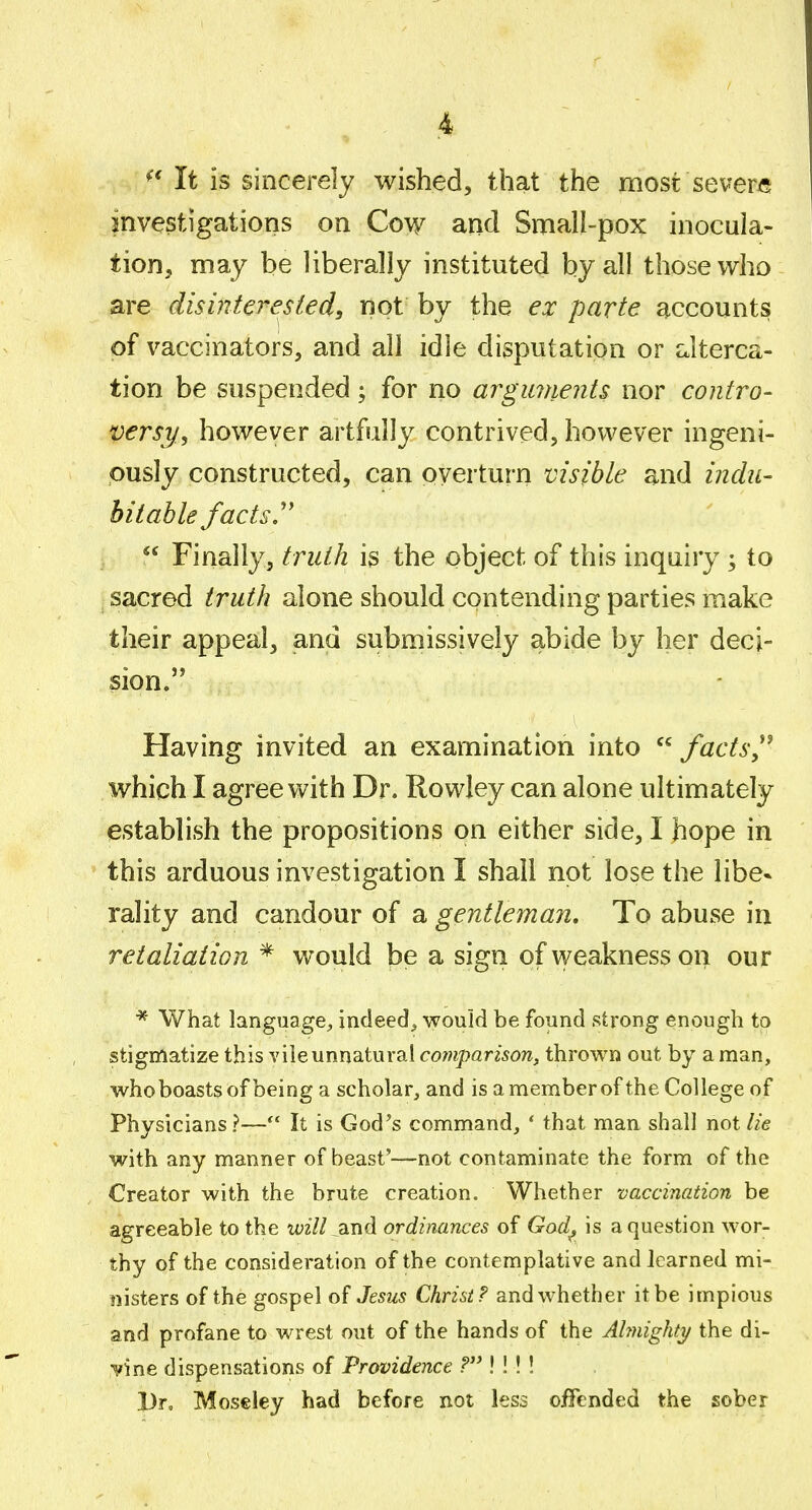 It is sincerely wished, that the most severe investigations on Cow and Small-pox inocula- tion, may be liberally instituted by all those who are disinterested, not by the ex parte accounts of vaccinators, and all idle disputation or dterca- tion be suspended; for no argmnents nor contro- versy^ however artfully contrived, however ingeni- ously constructed, can pyerturn visible and indu- bitable facts. Finally, truth is the object of this inquiry ; to sacred truth alone should contending parties make their appeal, and submissively abide by her deci- sion. Having invited an examination into facts which I agree with Dr. Rowley can alone ultimately establish the propositions on either side, I hope in this arduous investigation I shall not lose the libe* rality and candour of a gentleman. To abuse in retaliation * would be a sign of weakness on our * What language, indeed, would be found strong enough to stigmatize this vile unnatural comparison, thrown out by a man, whoboastsof being a scholar, and isamemberoftheCollegeof Physicians?— It is God's command, ' that man shall not lie with any manner of beast'—not contaminate the form of the Creator with the brute creation. Whether vaccination be agreeable to the ii;27/ and ordinances of Gad^ is a question wor- thy of the consideration of the contemplative and learned mi- nisters of the gospel of Jesus Christ? and whether it be impious and profane to wrest out of the hands of the Ahnighti/ the di- vine dispensations of Providence ? !! ! ! Dr, Mos€ley had before not less offended the sober