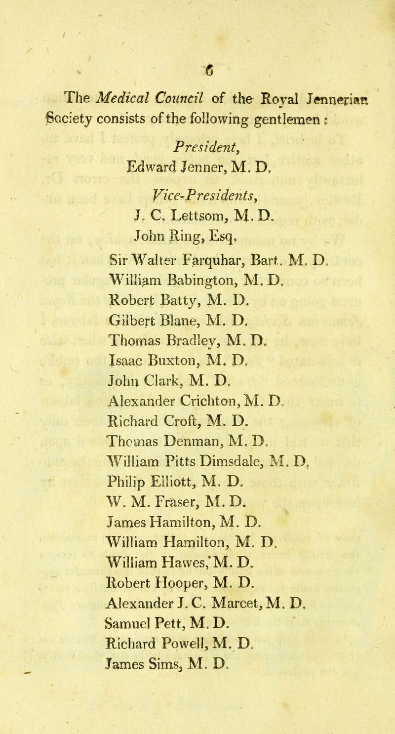 The Medical Council of the Royal J«inerian Society consists of the following gentlemen: Pre<;ident, Edward Jenner, M. D, Vice-Presidents, J, C. Lettsom, M. D. John Ring, Esq. Sir Walter Farquhar, Bart. M. D. William Babington, M. D. Robert Batty, M. D. Gilbert Blane, M. D. Thomas Bradley, M. D. Isaac Buxton, M. D. John Clark, M. D. Alexander Crichton,M. D. Richard Croft, M. D. Thomas Denman, M. D. William Pitts Dimsdale, M. D, Philip Elliott, M. D. W. M. Eraser, M. D. JamesHamilton, M, D. William Hamilton, M. D. William Havves/M. D. Robert Hooper, M. D. Alexander J. C. Marcet, M. D, Samuel Pett, M. D. Richard Powell, M. D. James Sims^ M. D.