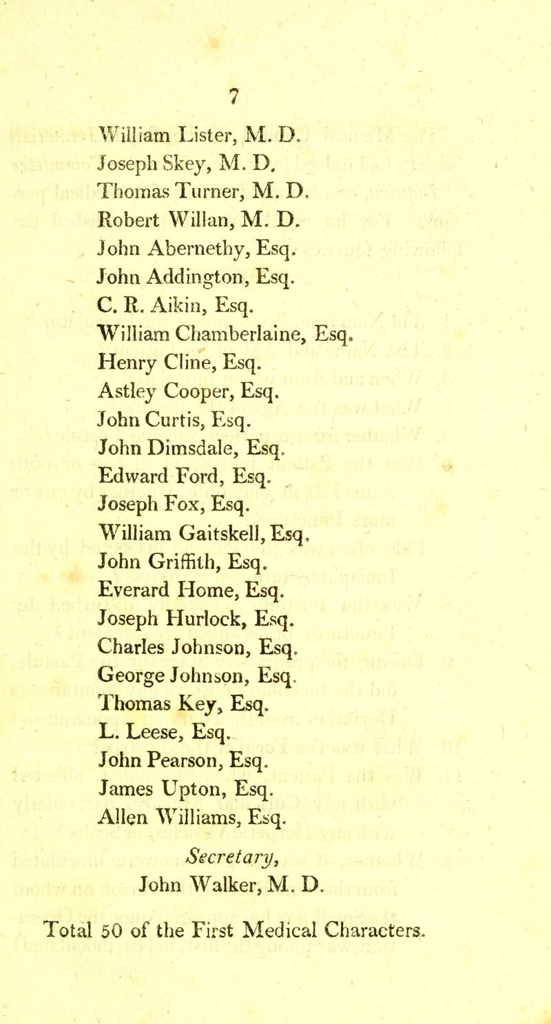 ¥/illiam Lister, M. D. Joseph Skey, M. D. Thomas Turner, M. D. Robert Willan, M. D. John Abernethy, Esq. John Addington, Esq. C. R. Aikin, Esq. WilHam Chamberlaine, Esq. Henry CHne, Esq. Astley Cooper, Esq. John Curtis, Esq. John Dimsdale, Esq. Edward Ford, Esq. Joseph Fox, Esq. Wilham GaitskelljEsq, John Griffith, Esq. Everard Home, Esq. Joseph Hurlock, Esq. Charles Johnson, Esq, George Johnson, Esq. Thomas Key^ Esq. L. Leese, Esq. John Pearson, Esq. James Upton, Esq. Allen WiHiams, Esq. Secretary, John Walker, M. D. Total 50 of the First Medical Characters.