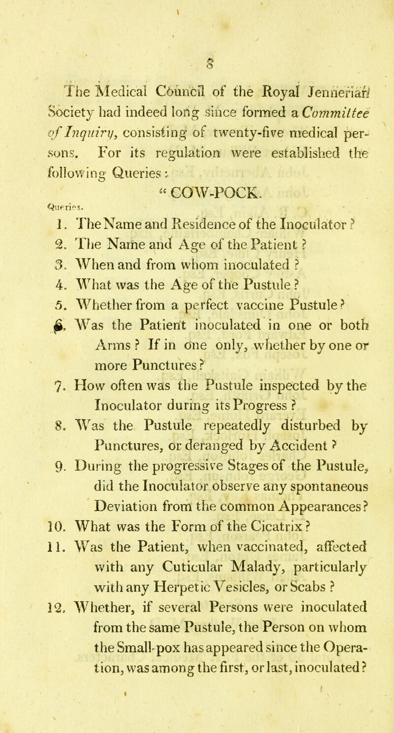 \ The Medical C6uncil of the Royal Jenneriafi Society had indeed long .^ioce formed a Committee of Inquiry^ consisting of twenty-five medical per° sons. For its regulation were established the follovYing Queries ^'COW-POCK. Queries. 1. The Name and Residence of the Inoculator ? The Name and Age of the Patient ? 3. When and from whom inoculated ? 4. What was the Age of the Pustule ? 5. Whether from a perfect vaccine Pustule? ^. Was the Patient inoculated in one or both Arms ? If in one only, whether by one or more Punctures ? 7. How often was the Pustule inspected by the Inoculator during its Progress ? 8. Was the Pustule repeatedly disturbed by Punctures, or deranged by Accident ? 9- During the progressive Stages of the Pustule, did the Inoculator observe any spontaneous Deviation from the common Appearances ? 10. What was the Form of the Cicatrix ? 11. Was the Patient, when vaccinated, affected with any Cuticular Malady, particularly with any Herpetic Vesicles, or Scabs ? 1^, Whether, if several Persons were inoculated from the same Pustule, the Person on whom the Smallpox has appeared since the Opera- tion, was among the first, or last, inoculated ?