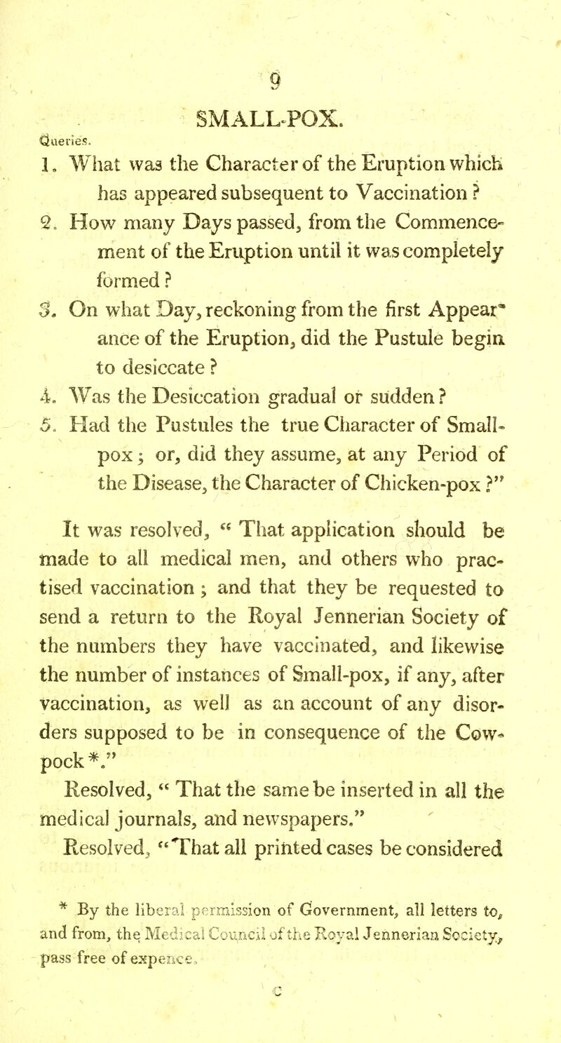 SMALL-POX. Queries. 1. What was the Character of the Eruption which has appeared subsequent to Vaccination ? 2. How many Days passed^ from the Commence- ment of the Eruption until it was completely formed ? 3. On what Day, reckoning from the first Appear;* ance of the Eruption^ did the Pustule begin to desiccate ? 4. Was the Desiccation gradual or sudden ? 5. Had the Pustules the true Character of Small- pox ; or, did they assume, at any Period of the Disease, the Character of Chicken-pox ? It was resolved,  That application should be made to all medical men, and others who prac- tised vaccination ; and that they be requested to send a return to the Royal Jennerian Society of the numbers they have vaccinated, and likewise the number of instances of Small-pox, if any, after vaccination, as well as an account of any disor- ders supposed to be in consequence of the Cow* pock*.'^ Resolved,  That the same be inserted in all the medical journals, and newspapers. Resolved, That all printed cases be considered * By the liberal permission of (rovernment, all letters to^ and from, the Medical Council of the Koyal Jennerian Society^, pass free of expence.