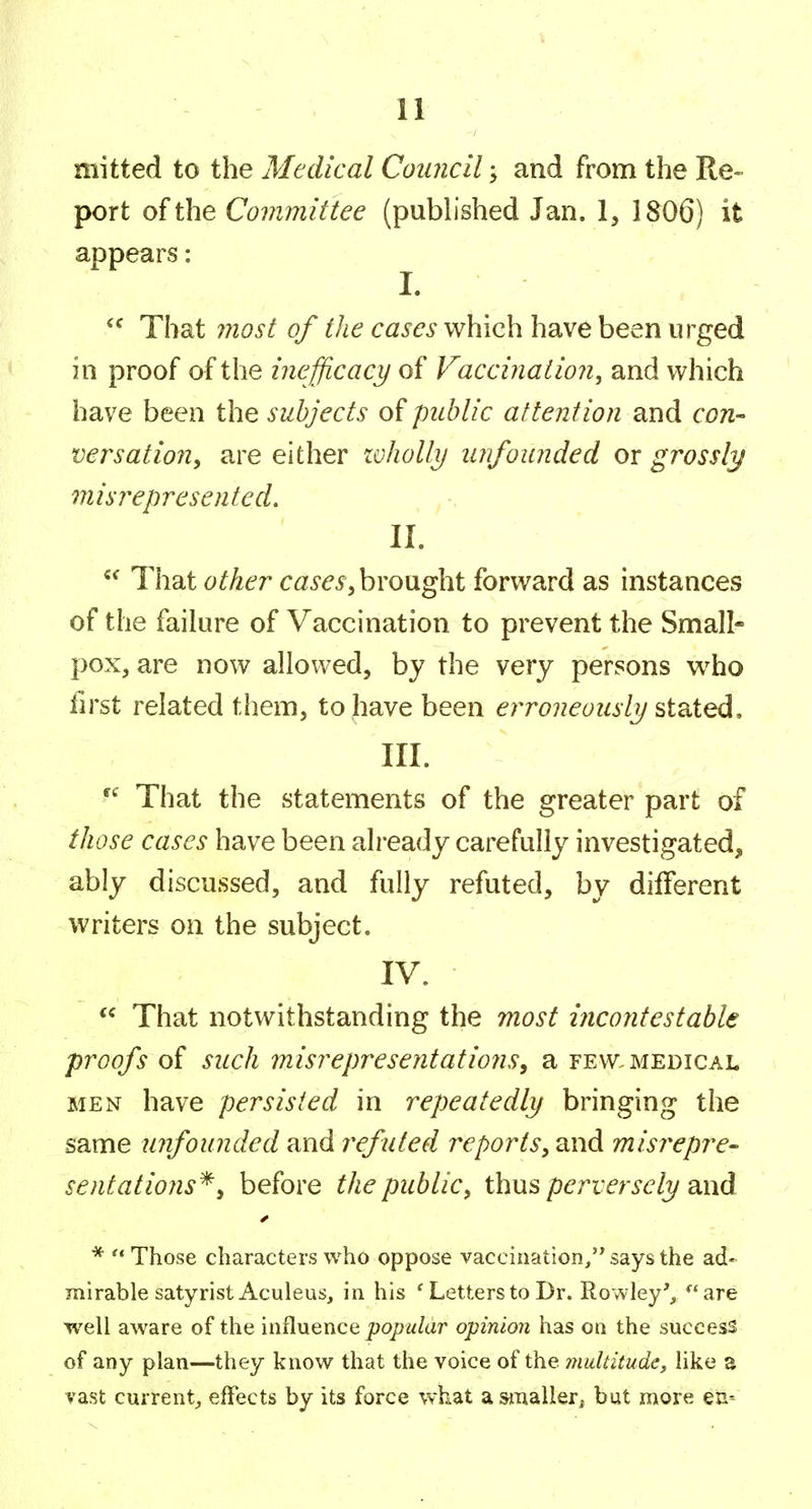 mitted to the Medical Council; and from the Re- port of the Committee (pubhshed Jan. 1, 1806) it appears: I. That most of ^/z^ c^zi^e^i-which have been urged in proof of the inefjicacy of Vaccination^ and which have been the subjects of public attention and con- versatiojiy are either lohoUij unfounded or grossly misrepresentecL II. That other cases^ brought forward as instances of the failure of Vaccination to prevent the Small- pox, are now allowed, by the very persons who first related them, to have been erroneously III. That the statements of the greater part of those cases have been already carefully investigated, ably discussed, and fully refuted, by different writers on the subject. IV.  That notwithstanding the most incontestable proofs of such misrepresentations, a few. medical MEN have persisted in repeatedly bringing the same unfounded and refuted reports^ and misrepre- sentations'^, before the public, thus perversely and * '* Those characters who oppose vaccination, says the ad- mirable satyristAculeus, in his ' Letters to Dr. RowIey%  are well aware of the influence j9o/7w/ar opinion has on the success of any plan—they know that the voice of the multitude, like a vast current^ effects by its force what a^malleri but more en- V • . . .