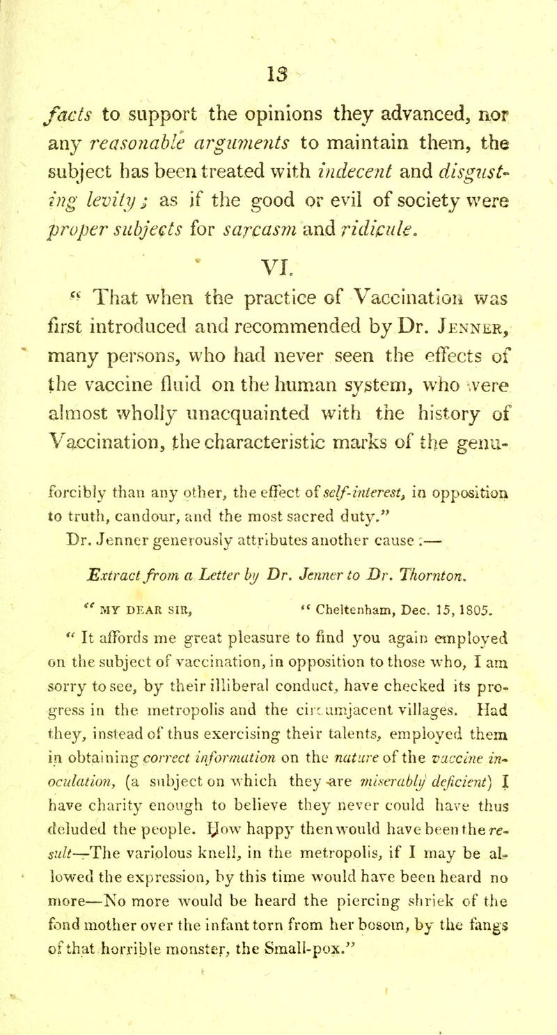 facts to support the opinions they advanced, nor any reasonable arguments to maintain them, the subject has been treated with indecent and disgust-' ing levity ; as if the good or evii of society were proper subjects for sarcasm and ridipule. VI. ^'^ That when the practice of Vaccination was first introduced and recommended by Dr. Jenner, many persons, who had never seen the effects of the vaccine fluid on the human svstem, who were almost wholly unacquainted with the history of Vaccination, the characteristic marks of the genu- forcibly than any other, the effect self-interest^ in opposition to truth, candour, and the most sacred duty/' Dr. Jenner generously attributes another cause :— Extract from a Letter bj/ Dr. Jenner to Dr. Thornton. MY DEAR SIR,  Cheltenham, Dec. 15, 1805. It affords me great pleasure to find you again employed on the subject of vaccination, in opposition to those who, I am sorry to see, by their illiberal conduct, have checked its pro- gress in the metropolis and the circumjacent villages. Had they, instead of thus exercising their talents, employed them in obtaining correct information on the nature of the vaccine in^ ociilation, (a subject on which they -are miseraby deficient) I have charity enough to believe they never could have thus deluded the people. IJow happy then would have been the re- 5?//.'—The variolous knell, in the metropolis, if I may be al- lowed the expression, by this time would have been heard no more—No more would be heard the piercing shriek of the fond mother over the infant torn from her bosom, by the fangs of that horrible monster, the Small-pox.