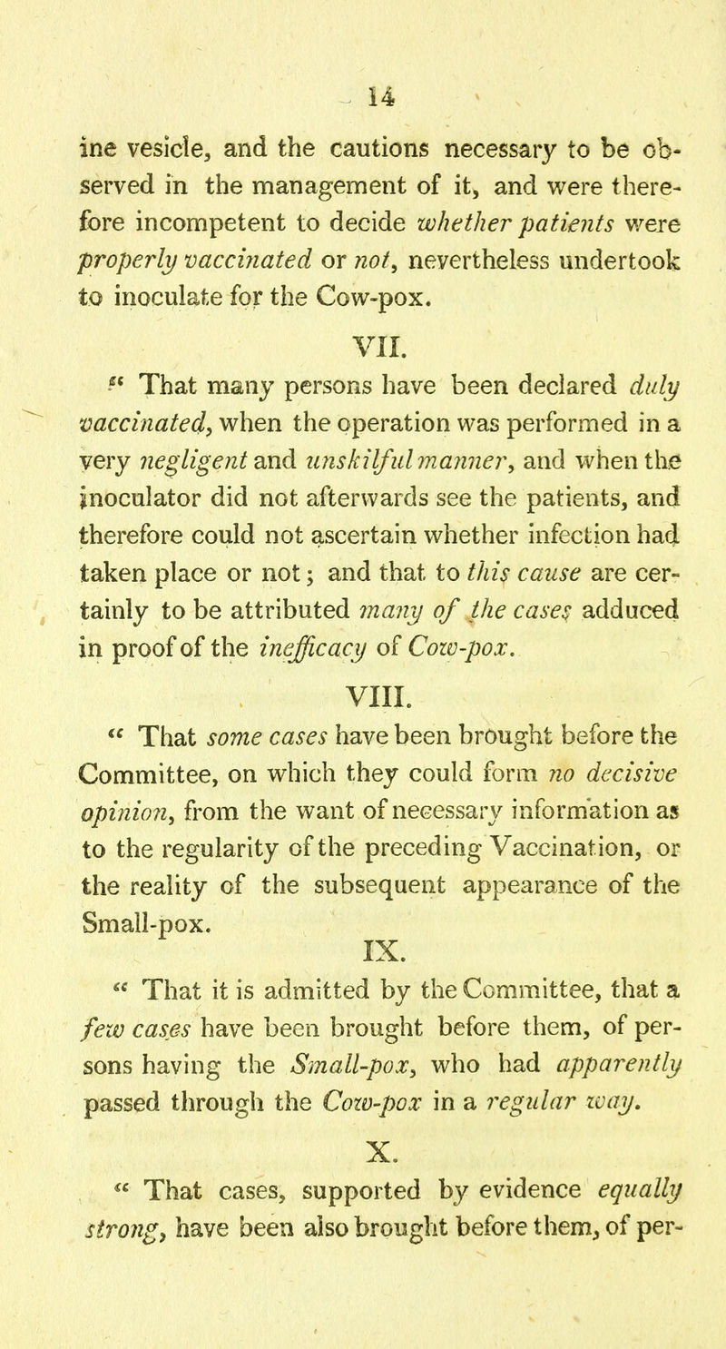ine vesicle, and the cautions necessary to be ob- served in the management of it, and were there- fore incompetent to decide whether patients were properly vaccinated or not^ nevertheless undertook to inoculate for the Cow-pox. VII. That many persons have been declared duly vaccinated^ when the operation was performed in a very Jiegtigent and unskilfulmayinery and when the inoculator did not afterwards see the patients, and therefore could not ascertain whether infection had taken place or not; and that to this cause are cer- tainly to be attributed many of the cases adduced in proof of the inefficacy of Cozv-pox. VIII. That some cases have been brought before the Committee, on which they could form no decisive opinio?!^ from the want of necessary information as to the regularity of the preceding Vaccination, or the reality of the subsequent appearance of the Small-pox. IX. That it is admitted by the Committee, that a feiv cases have been brought before them, of per- sons having the Small-pox^ who had apparently passed through the Cozv-pox in a regular zvay. X. That cases, supported by evidence equally strongs have been also brought before them, of per-