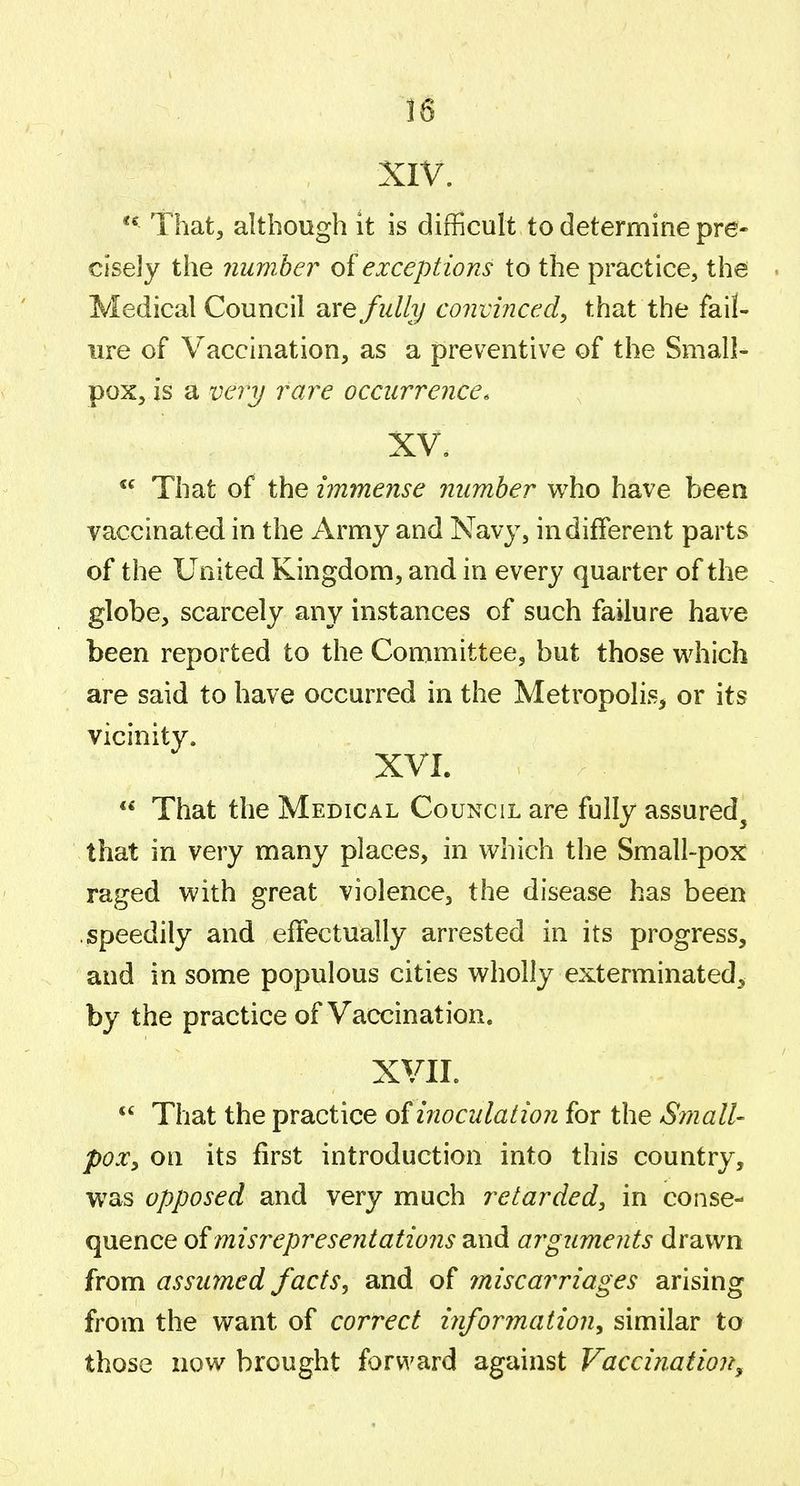 XIV. *^ That, although it is difficult to determine pre- cisely tiie number oi exceptions to the practice, the Medical Council are fully convinced, that the fail- ure of Vaccination, as a preventive of the Small- pox, is a veiy rare occurrence. XV, That of the immense number who have been vaccinated in the Army and Navy, indifferent parts of the United Kingdom, and in every quarter of the globe, scarcely any instances of such failure have been reported to the Committee, but those vi^hich are said to have occurred in the Metropolis, or its vicinity. XVI. **' That the Medical Council are fully assured^ that in very many places, in which the Small-pox raged with great violence, the disease has been speedily and effectually arrested in its progress, and in some populous cities wholly exterminated, by the practice of Vaccination. XVII. That the practice of inoculation for the Small- poXy on its first introduction into this country, was opposed and very much retarded, in conse- quence of misrepresentations and arguments drawn from assumed facts, and of miscarriages arising from the want of correct information, similar to those now brought forward against Vaccination^