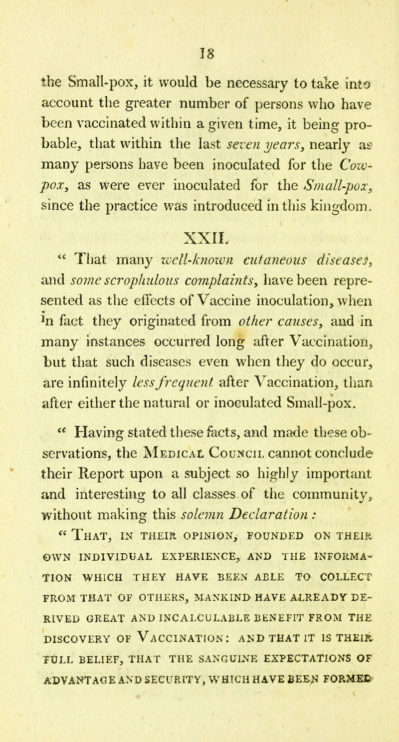 18 the Small-pox, it would be necessary to take into account the greater number of persons who have been vaccinated within a given time, it being pro- bable, that within the last seven years, nearly as many persons have been inoculated for the Cow- pox, as were ever inoculated for the Small-pox, since the practice was introduced in this kingdom, XXII. That many ivell-kiiown cutaneous diseases, and some scropJiulous complaints, have been repre- sented as the effects of Vaccine inoculation^ when ^n fact they originated from other causes, and in many instances occurred long after Vaccination, but that such diseases even when they do occur, are infinitely less frequent after Vaccination, than after either the natural or inoculated Small-pox. Having stated these facts, and made these ob- servations, the MEDjCAt Council cannot conclude their Report upon a subject so highly important and interesting to all classes of the community^ without making this solemn Declaration :  That, in their opinion, founded on their ©WN individual experience, and the informa- tion WHICH they have BEEN ABLE TO COLLECT FROM THAT OF OTHERS, MANKIND HAVE ALREADY DE- RIVED GREAT AND INCALCULABLE BENEFIT FROM THE DISCOVERY OF VACCINATION: AND THAT IT IS THEIR. itLL BELIEF, THAT THE SANGUINE EXPECTATIONS OF ADVANTAGE AND SECURITY, WHICH HAVE BEE^4 FORMED'