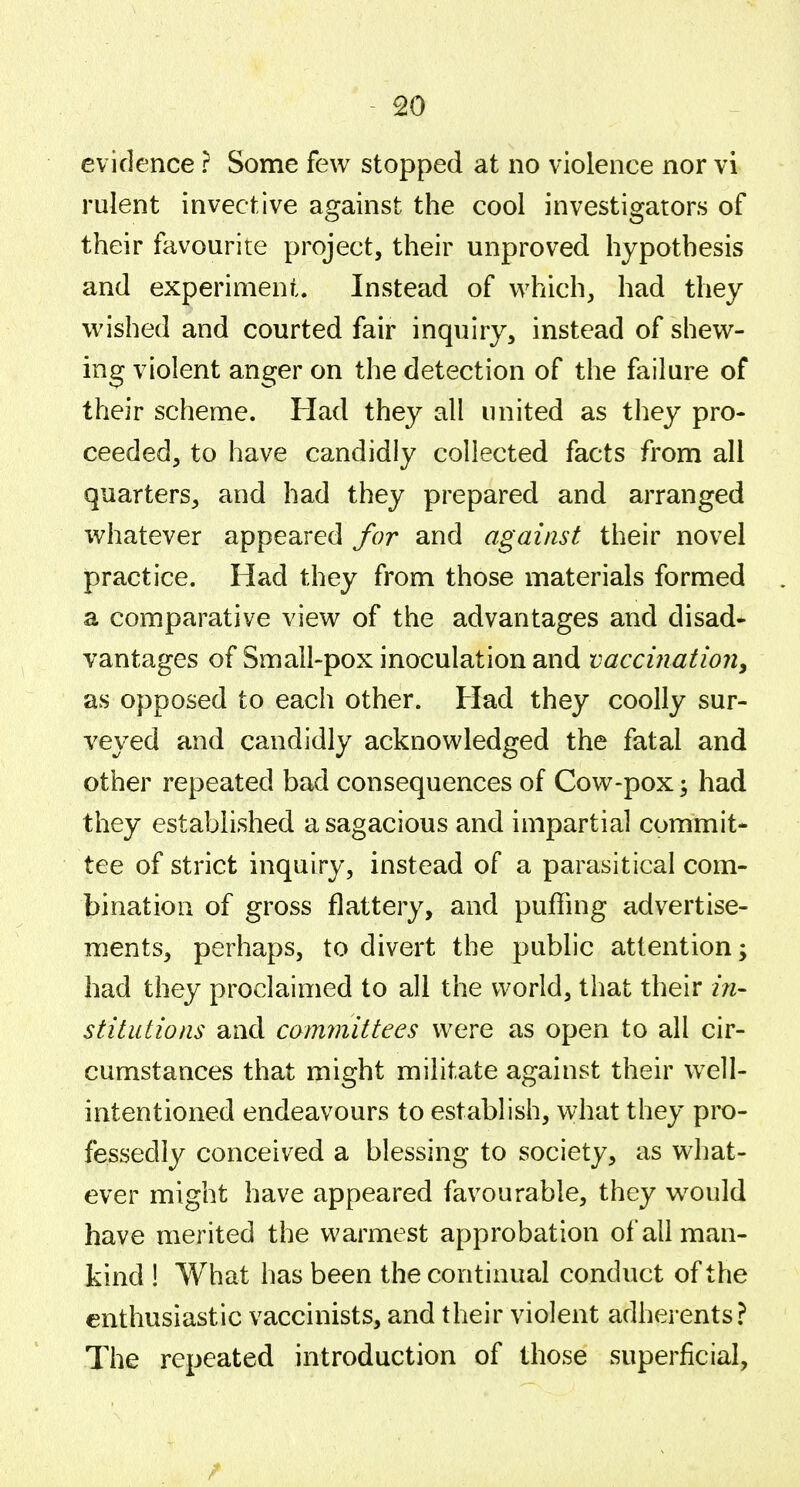 evidence ? Some few stopped at no violence nor vi rulent invective against the cool investigators of their favourite project, their unproved hypothesis and experiment. Instead of which;, had they wished and courted fair inquiry, instead of shew- ing violent anger on the detection of the failure of their scheme. Had they all united as they pro- ceeded, to have candidly collected facts from all quarters, and had they prepared and arranged whatever appeared for and against their novel practice. Had they from those materials formed . a comparative view of the advantages and disad* vantages of Small-pox inoculation and vaccination^ as opposed to each other. Had they coolly sur- veyed and candidly acknowledged the fatal and other repeated bad consequences of Cow-pox \ had they established a sagacious and impartial commit- tee of strict inquiry, instead of a parasitical com- bination of gross flattery, and puffing advertise- ments, perhaps, to divert the public attention; had they proclaimed to all the world, that their in- stitutions and committees were as open to all cir- cumstances that might militate against their well- intentioned endeavours to establish, what they pro- fessedly conceived a blessing to society, as what- ever might have appeared favourable, they w^ould have merited the warmest approbation of all man- kind ! What has been the continual conduct of the enthusiastic vaccinists, and their violent adherents? The repeated introduction of those superficial.