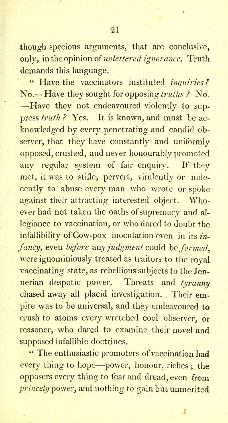 * ^1 though specious arguments, that are conclusive, only, miheo'^mioxio^luilettered ignorance. Truth demands this language. Have the vaccinators instituted {nqiiiries? No.— Have they sought for opposing tr^uths F No. >—Have they not endeavoured violently to sup- press truth P Yes. It is known, and must be ac- knowledged by every penetrating and candid ob- server, that they have constantly and uniformly opposed, crushed, and never honourably promoted any regular system of fair enquiry. If they met, it was to stifle, pervert, virulently or inde- cently to abuse every man who wrote or spoke against their attracting interested object. Who- ever had not taken the oaths of supremacy and al- legiance to vaccination, or who dared to doubt the infallibility of Cow-pox inoculation even in its fancy^ even before judgment could be formed^ were ignominiously treated as traitors to the royal vaccinating state, as rebellious subjects to the Jen- nerian despotic power. Threats and tyranny chased away all placid investigation. Their em- pire was to be universal, and they endeavoured to crush to atoms every wretched cool observer, or reasoner, who dared to examine their novel and supposed infallible doctrines.  The enthusiastic promoters of vaccination had every thing to hope—power, honour, riches; the opposers every thing to fear and dread, ev^en from princely power, and nothing to gain but unmerited I