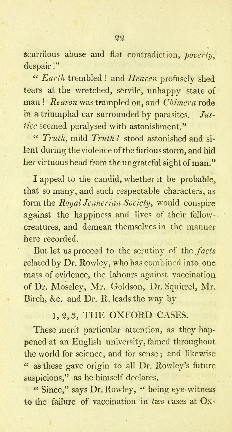 scurrilous abuse and flat contradiction, poverty, despair Earth trembled ! and Heaven profusely shed tears at the wretched, servile, unhappy state of man ! Reason was trampled on, and Chimera rode in a triumphal car surrounded by parasites. Jus- tice seemed paralysed with astonishment. Truths mild Truth I stood astonished and si- lent during the violence of the furious storm, and hid her virtuous head from the ungrateful sight of man. I appeal to the candid, whether it be probable, that so many, and such respectable characters, as form the Royal Jennerian Society^ v»^ould conspire against the happiness and lives of their fellow- creatures, and demean themselves in the manner here recorded. But let us proceed to the scrutiny of the facts related by Dr. Rowley, who has combined into one mass of evidence, the labours against vaccination of Dr. Moseley, Mr. Goldson, Dr. Squirrel, Mr, Birch, &c. and Dr. R. leads the way by 1, 2,3, THE OXFORD CASES. These merit particular attention, as they hap- pened at an English university, famed throughout the world for science, and for sense; and likewise as these gave origin to all Dr. Rowley's future suspicions, as he himself declares. Since, says Dr. Rowley, being eye-witness to the failure of vaccination in tivo cases at Ox-