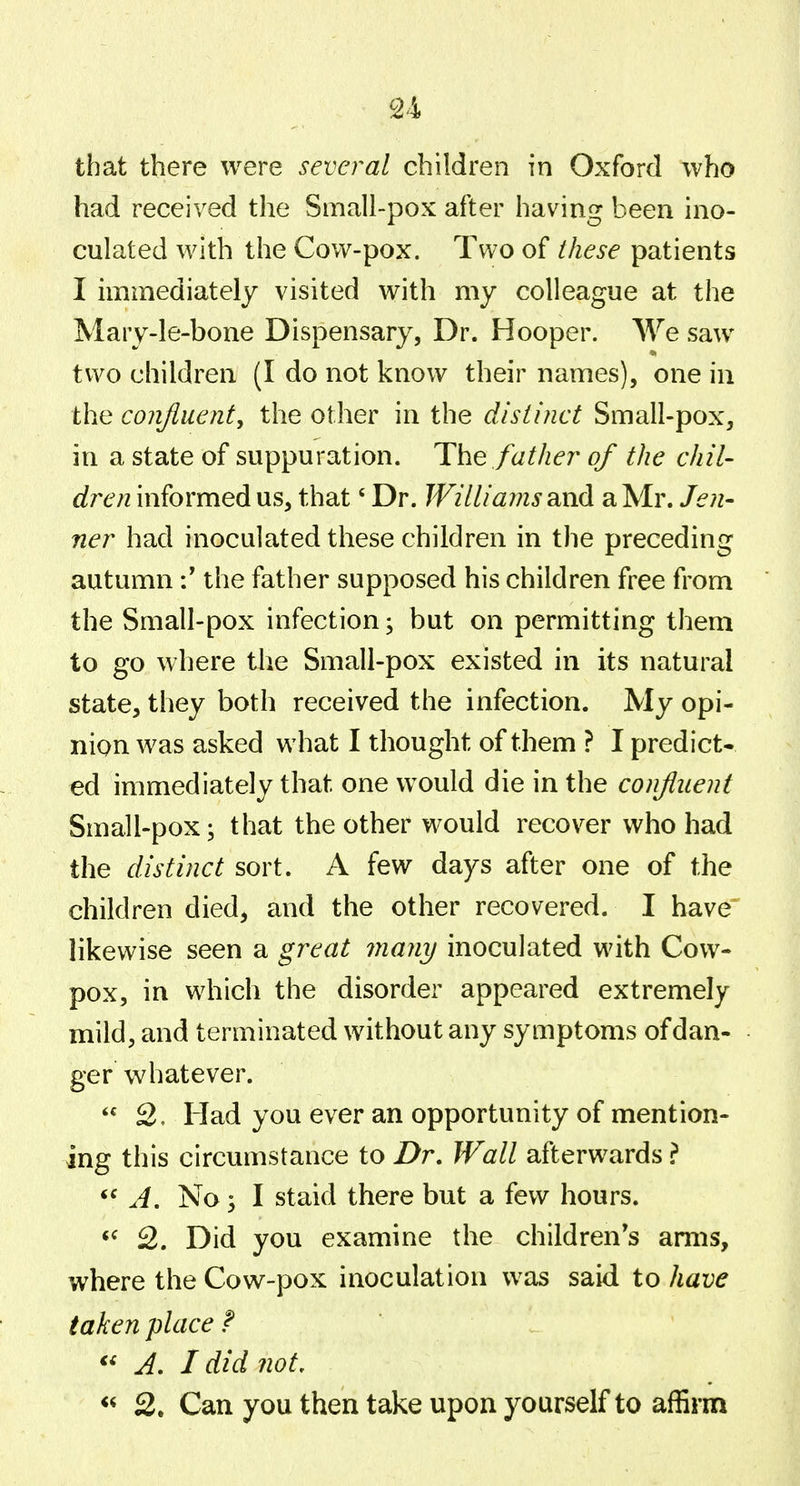 that there were several children in Oxford who had received the Small-pox after having been ino- culated with the Cow-pox. Two of these patients I immediately visited with my colleague at the Mary-le-bone Dispensary, Dr. Hooper. We saw two children (I do not know their names), one in the confluent, the other in the distinct Small-pox, in a state of suppuration. The father of the chil- dren informed us, that' Dr. Williams and a Mr. Jen- ner had inoculated these children in the preceding autumnthe father supposed his children free from the Small-pox infection; but on permitting them to go where tlie Small-pox existed in its natural state, they both received the infection. My opi- nion was asked what I thought of them ? I predict- ed immediately that one would die in the confluent Small-pox; that the other would recover who had the distinct sort. A few days after one of the children died, and the other recovered. I have' likewise seen a great many inoculated with Cow- pox, in which the disorder appeared extremely mild, and terminated without any symptoms of dan- ger whatever.  2, Had you ever an opportunity of mention- ing this circumstance to Dr. Wall afterwards ? A. No; I staid there but a few hours. 2. Did you examine the children's arms, where the Cow-pox inoculation was said to have taken place f ' . « A, I did not, 2. Can you then take upon yourself to afSrm