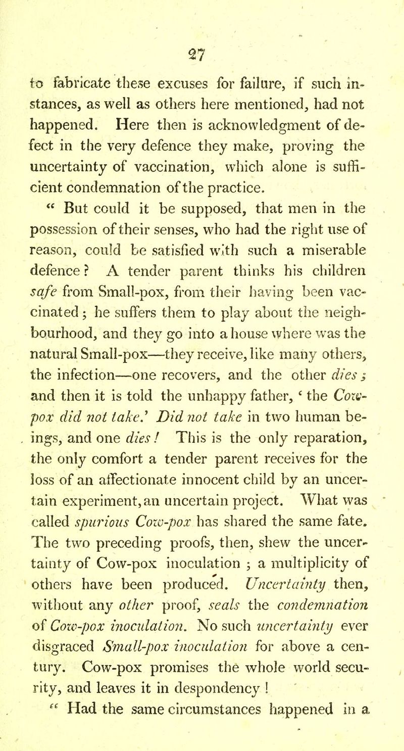 ^7 to fabricate these excuses for failure, if such in- stances, as well as others here mentioned, had not happened. Here then is acknowledgment of de- fect in the very defence they make, proving the uncertainty of vaccination, which alone is suffi- cient condemnation of the practice.  But could it be supposed, that men in the possession of their senses, who had the right use of reason, could be satisfied with such a miserable defence ? A tender parent thinks his children safe from Small-pox, from their having been vac- cinated ; he suffers them to play about the neigh- bqurhood, and they go into a house where was the natural Small-pox—they receive, like many others, the infection—one recovers, and the other dies i and then it is told the unhappy father, ' the Cox^- pox did not take.^ Did not take in two human be- ings, and one dies ! This is the only reparation, the only comfort a tender parent receives for the loss of an alTectionate innocent child by an uncer- tain experiment, an uncertain project. What was called spurious Cow-pox has shared the same fate. The two preceding proofs, then, shew the uncer- tainty of Cow-pox inoculation ; a multiplicity of others have been produced. Uncertainty then, without any other proof, seals the condemnation of Cow-pox inocidation. No such uncertainty ever disgraced Small-pox inocidation for above a cen- tury. Cow-pox promises the whole world secu- rity, and leaves it in despondency !  Had the same circumstances happened in a