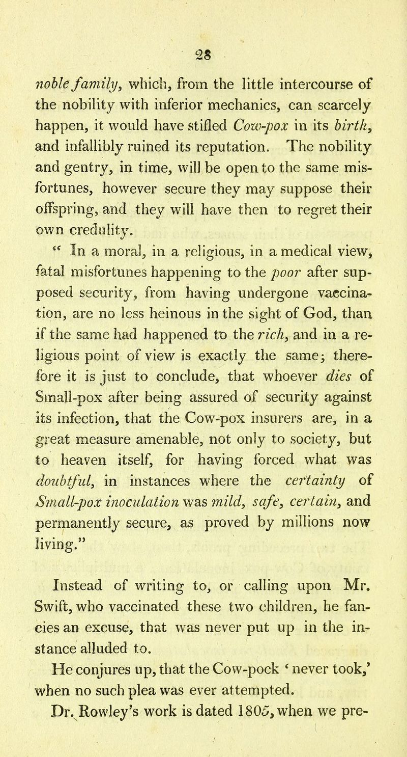 7iohle familyy which, from the little intercourse of the nobility with inferior mechanics, can scarcely happen, it would have stifled Cow-pox in its birth, and infallibly ruined its reputation. The nobility and gentry, in time, will be open to the same mis- fortunes, however secure they may suppose their offspring, and they will have then to regret their own credohty. In a moral, in a religious, in a medical view, fatal misfortunes happening to the poor after sup- posed security, from having undergone vaccina- tion, are no less heinous in the sight of God, than if the same had happened tX) the rich, and in a re- ligious point of view is exactly the same^ there- fore it is just to conclude, that whoever dies of Small-pox after being assured of security against its infection, that the Cow-pox insurers are, in a great measure amenable, not only to society, but to heaven itself, for having forced what was doubtful, in instances where the certainty of Small-pox inoculation was mild, safe, certain, and permanently secure, as proved by millions now living, Instead of writing to, or calling upon Mr. Swift, who vaccinated these two children, he fan- cies an excuse, thut was never put up in the in- stance alluded to. He conjures up, that the Cow-pock ' never took/ when no such plea was ever attempted. Dr.^Rowley's work is dated 1805, when we pre-