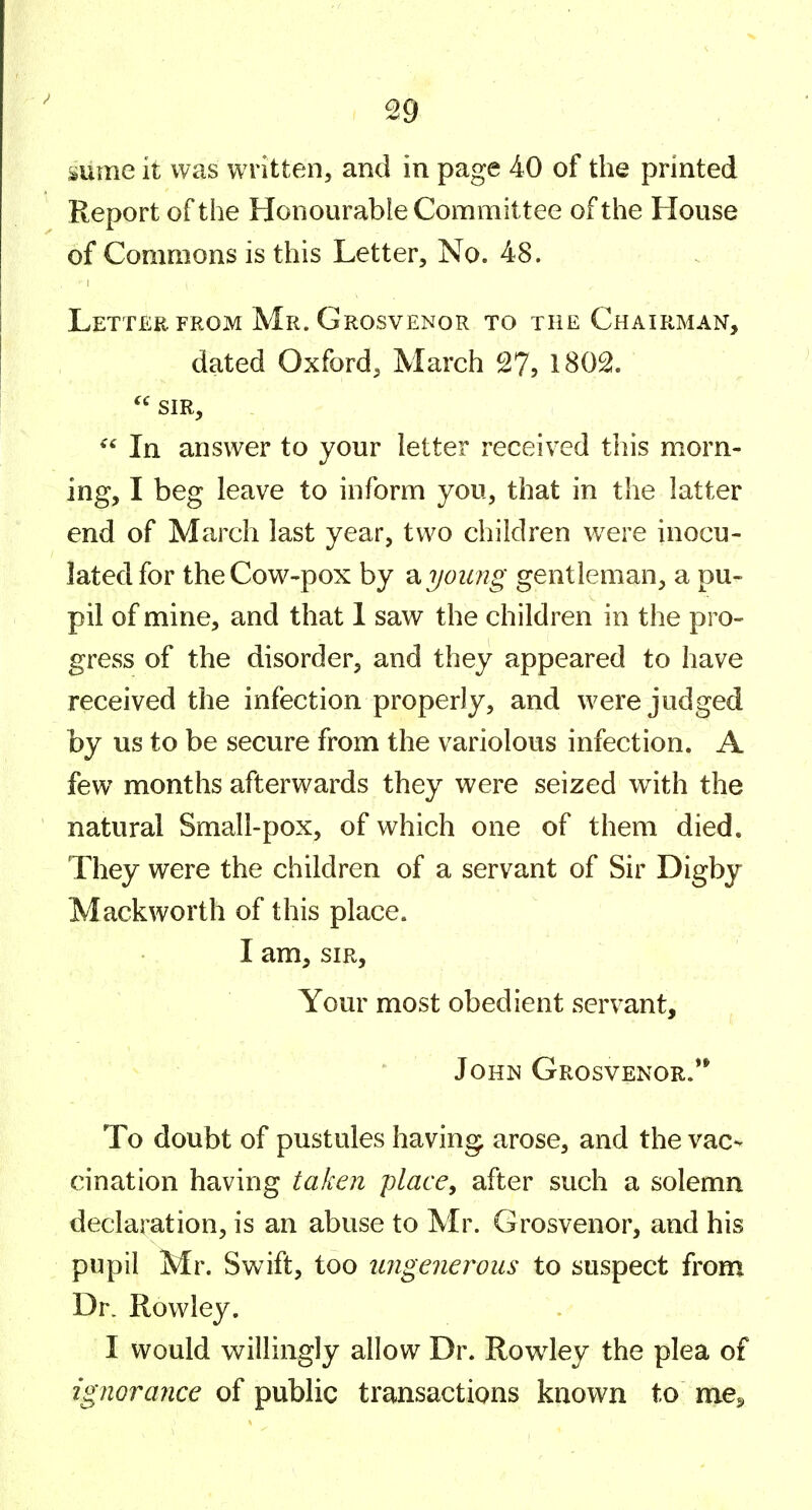 mine it was written, and in page 40 of the printed Report of the Honourable Committee of the House of Commons is this Letter, No. 48. Letter. FROM Mr. Grosvenor to the Chairman, dated Oxford, March 27, 1802.  SIR, In answer to your letter received this morn- ing, I beg leave to inform you, that in the latter end of March last year, two children were inocu- lated for the Cow-pox by ^ young gentleman, a pu- pil of mine, and that 1 saw the children in the pro- gress of the disorder, and they appeared to have received the infection properly, and were judged by us to be secure from the variolous infection, A few months afterwards they were seized with the natural Small-pox, of which one of them died. They were the children of a servant of Sir Digby Mack worth of this place. I am, SIR, Your most obedient servant, John Grosvenor.** To doubt of pustules having arose, and the vac-- cination having taken place, after such a solemn declaration, is an abuse to Mr. Grosvenor, and his pupil Mr. Swift, too tmgenerous to suspect from Dr. Rowley. I would willingly allow Dr. Rowley the plea of ignorance of public transactions known to me^