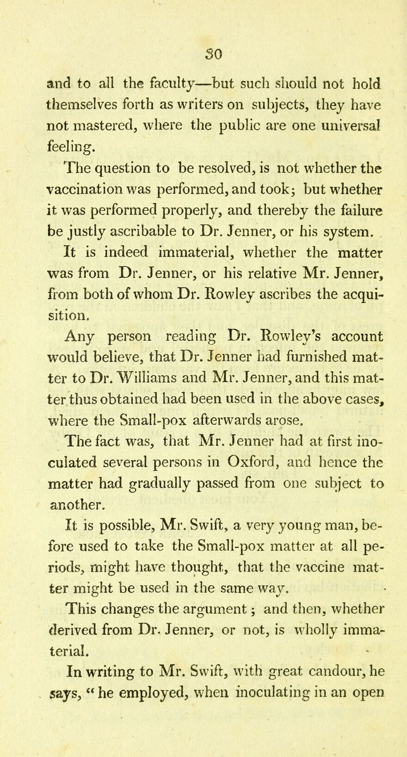 so and to all the faculty—but such should not hold themselves forth as writers on subjects, they have not mastered, where the public are one universal feeling. The question to be resolved, is not whether the vaccination was performed, and took3 but whether it was performed properly, and thereby the failure be justly ascribable to Dr. Jenner, or his system. It is indeed immaterial, whether the matter was from Dr. Jenner, or his relative Mr. Jenner, from both of whom Dr. Rowley ascribes the acqui- sition. Any person reading Dr. Rowley's account would believe, that Dr. Jenner had furnished mat- ter to Dr. Williams and Mr. Jenner, and this mat- ter thus obtained had been used in the above cases, where the Small-pox afterwards arose. The fact was, that Mr. Jenner had at first ino- culated several persons in Oxford, and hence the matter had gradually passed from one subject to another. It is possible, Mr. Swift, a very young man, be- fore used to take the Small-pox matter at all pe- riods, might have thought, that the vaccine mat- ter might be used in the same way. This changes the argument; and then, whether derived from Dr. Jenner, or not, is wholly imma- terial. In writing to Mr. Swift, with great candour, he 5ays,  he employed, when inoculating in an open