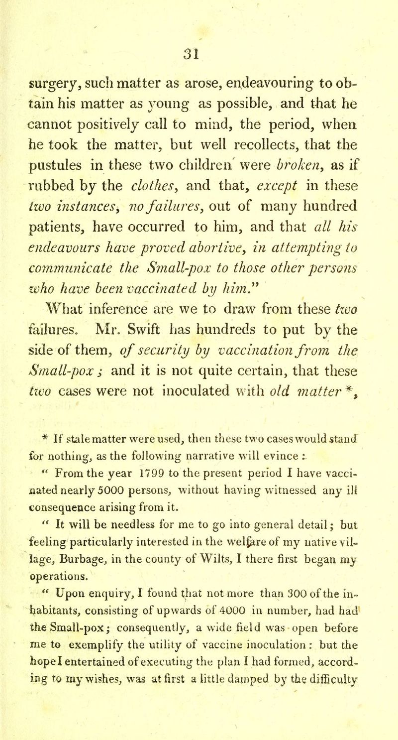 surgery, such matter as arose, endeavouring to ob- tain his matter as young as possible, and that he cannot positively call to mind, the period, when he took the matter, but well recollects, that the pustules in these two children were broken^ as if rubbed by the clothes^ and that, except in these livo instances^ no failures^ out of many hundred patients, have occurred to him, and that all Jus endeavours have proved abortive, in attempting to communicate the Small-pox to those other persons who have been vaccinated by Jiim.^^ What inference are we to draw from these tzvo failures. Mr, Swift has hundreds to put by the side of them, of security by vaccination from the Small-pox ; and it is not quite certain, that these tzvo cases were not inoculated with old viatter *, * If stale matter were used, then these two cases would stand for nothing, as the following narrative will evince : From the year 1799 to the present period I have vacci- nated nearly 5000 persons, without having witnessed any ili consequence arising from it. It will be needless for me to go into general detail; but feeling particularly interested in the wel^re of my native vil- lage, Burbage, in the county of Wilts, I there first began my operations. Upon enquiry, I found that not more than 300 of the in- Ijabitants, consisting of upwards of 4000 in number, had had the Small-pox; consequently, a wide field was open before me to exemplify the utility of vaccine inoculation: but the hope I entertained of executing the plan I had formed, accord- ing to my wishes, was at first a little damped by the difficulty