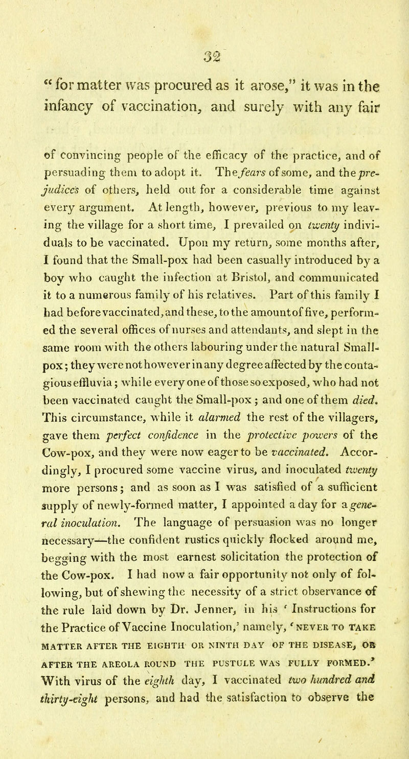  for matter was procured as it arose, it was in the infancy of vaccination, and surely with any fair ©f convincing people of the efficacy of the practice, and of persuading them to adopt it. Thefear^s of some, and thepre- judices of others, held out for a considerable time against every argument. At length, however, previous to my leav- ing the village for a short time, I prevailed on iv:enty indivi- duals to be vaccinated. Upon my return, some months after, I found that the Small-pox had been casually introduced by a bov who caught the infection at Bristol, and communicated it to a numerous family of his relatives. Part of this family I had before vaccinated, and these, to the amountof five, perform- ed the several offices of nurses and attendants, and slept in the same room with the others labouring under the natural Small- pox ; they were not however in any degree affected by the conta- gious effluvia; while every one of those so exposed, who had not been vaccinated caught the Small-pox; and one of them died. This circumstance, while it alarmed the rest of the villagers, gave them perfect confidence in the protective powers of the Cow-pox, and they were now eager to be vaccinated. Accor- dingly, I procured some vaccine virus, and inoculated twenty more persons; and as soon as I was satisfied of a sufficient supply of newly-formed matter, I appointed a day for a g-ewe- Tol inoculation. The language of persuasion was no longer necessary-^the confident rustics quickly flocked around me, begging with the most earnest solicitation the protection of the Cow-pox. I had now a fair opportunit^'^ not only of fol- lowing, but of shewing the necessity of a strict observance of the rule laid down by Dr. Jenner, in his ' Instructions for the Practice of Vaccine Inoculation,' namely, 'never to take MATTER AFTER THE EIGHTH OR NINTH DAY OF THE DISEASE, OB AFTER THE AREOLA ROUND THE PUSTULE WAS FULLY FORMED.* With virus of the eigliili day, I vaccinated two hundred and thirty-eight persons, and had the satisfaction to observe the /