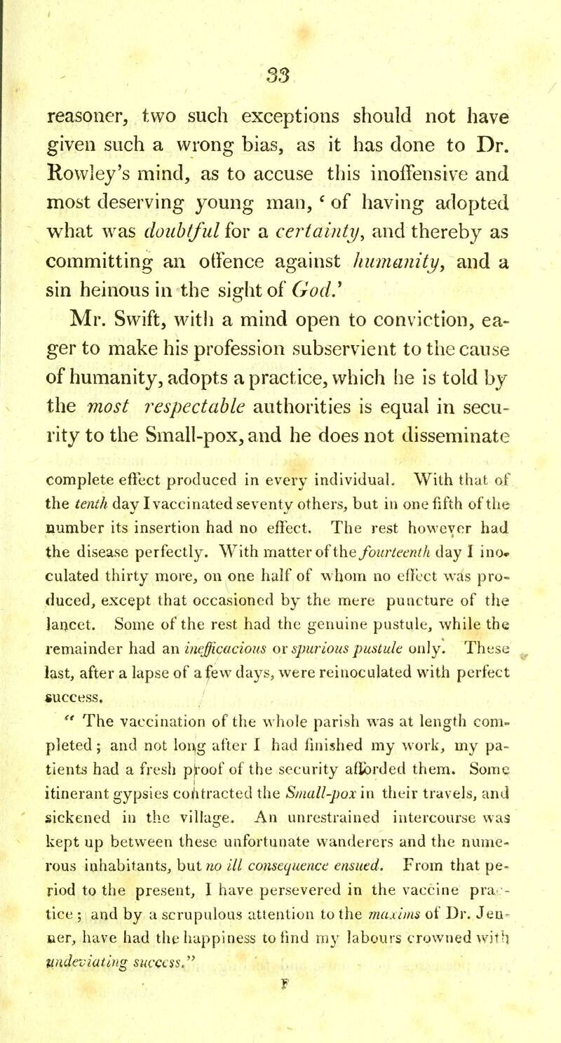 ss reasoner, two such exceptions should not have given such a wrong bias, as it has done to Dr. Rowley's mind, as to accuse this inoffensive and most deserving young man, ^ of having adopted what was doubtful for a certainty^ and thereby as committing an otfence against humanity^ and a sin heinous in the sight of God ' Mr. Swift, with a mind open to conviction, ea- ger to make his profession subservient to the cause of humanity, adopts a practice, which he is told by the most respectable authorities is equal in secu- rity to the Small-pox, and he does not disseminate complete effect produced in every individual. With that of the tenth day I vaccinated seventy others, but in one fifth of the number its insertion had no effect. The rest hov^'ever had the disease perfectly. With matter of the fourteenth day I ino» culated thirty more, on one half of whom no effect was pro- duced, except that occasioned by the mere puncture of the laqcet. Some of the rest had the genuine pustule, while the remainder had an inefficacious ox spurious pustule only. These last, after a lapse of a few days, were reinoculated with perfect success, /  The vaccination of the whole parish was at length com- pleted ; and not lon,g after I had finished my work, my pa- tients had a fresh p|toof of the security afibrded them. Some itinerant gypsies coilitracted the Small-pox in their travels, and sickened in the villajre. An unrestrained intercourse was o kept up between these unfortunate wanderers and the nume- rous inhabitants, but wo ill consequence ensued. From that pe- riod to the present, I have persevered in the vaccine prac- tice ; and by a scrupulous attention to the 7naxinis of Dr. Jen^ oer, have had the happiness to find my labours crowned with luideviating success/^ f