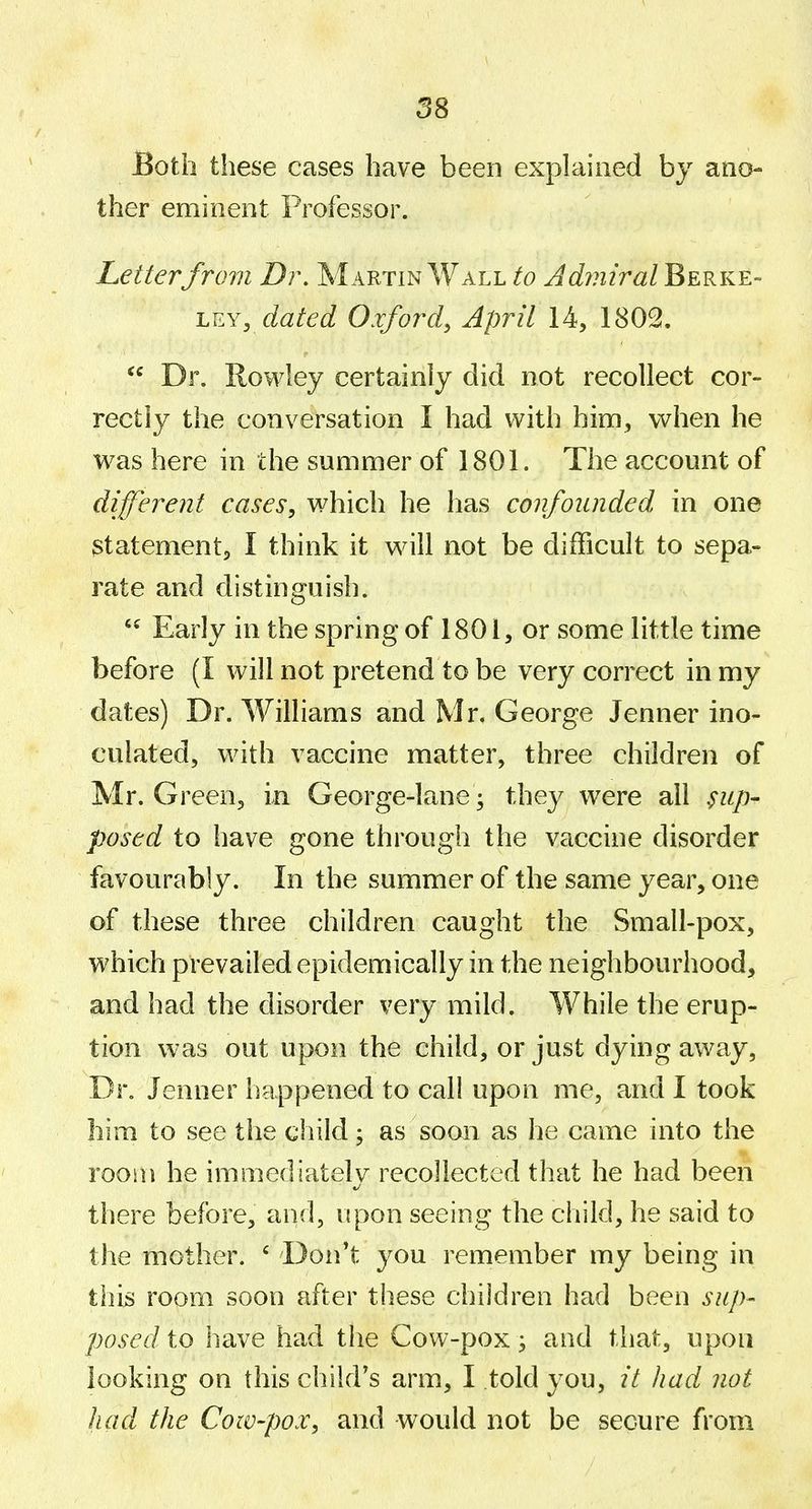 Both these cases have been explained by ano- ther eminent Professor. Letterfrom Dr, Martin Wall to Adyniral Berke- LEY, dated Oxford, April 14, 1802,  Dr. Rowley certainly did not recollect cor- rectly the conversation I had with him, when he was here in the summer of 1801. The account of diferent cases, which he has confounded, in one statement, I think it will not be difficult to sepa- rate and distinguish. Early in the spring of 1801, or some little time before (I will not pretend to be very correct in my dates) Dr. Williams and Mr. George Jenner ino- culated, with vaccine matter, three children of Mr. Green, in George-lane; they were all ^up- posed to have gone through the vaccine disorder favourably. In the summer of the same year, one of these three children caught the Small-pox, which prevailed epidemically in the neighbourhood, and had the disorder very mild. While the erup- tion was out upon the child, or just dying away, Dr. Jenner happened to call upon me, and I took him to see the child; as soon as he came into the room he immediatelv recollected that he had been there before, and, upon seeing the child, he said to the mother. ' Don't you remember my being in thiii room soon after these children had been sup- posed to have had the Cow-pox; and that, upon looking on this child's arm, I told you, it had not had the Cow-pox, and would not be secure from