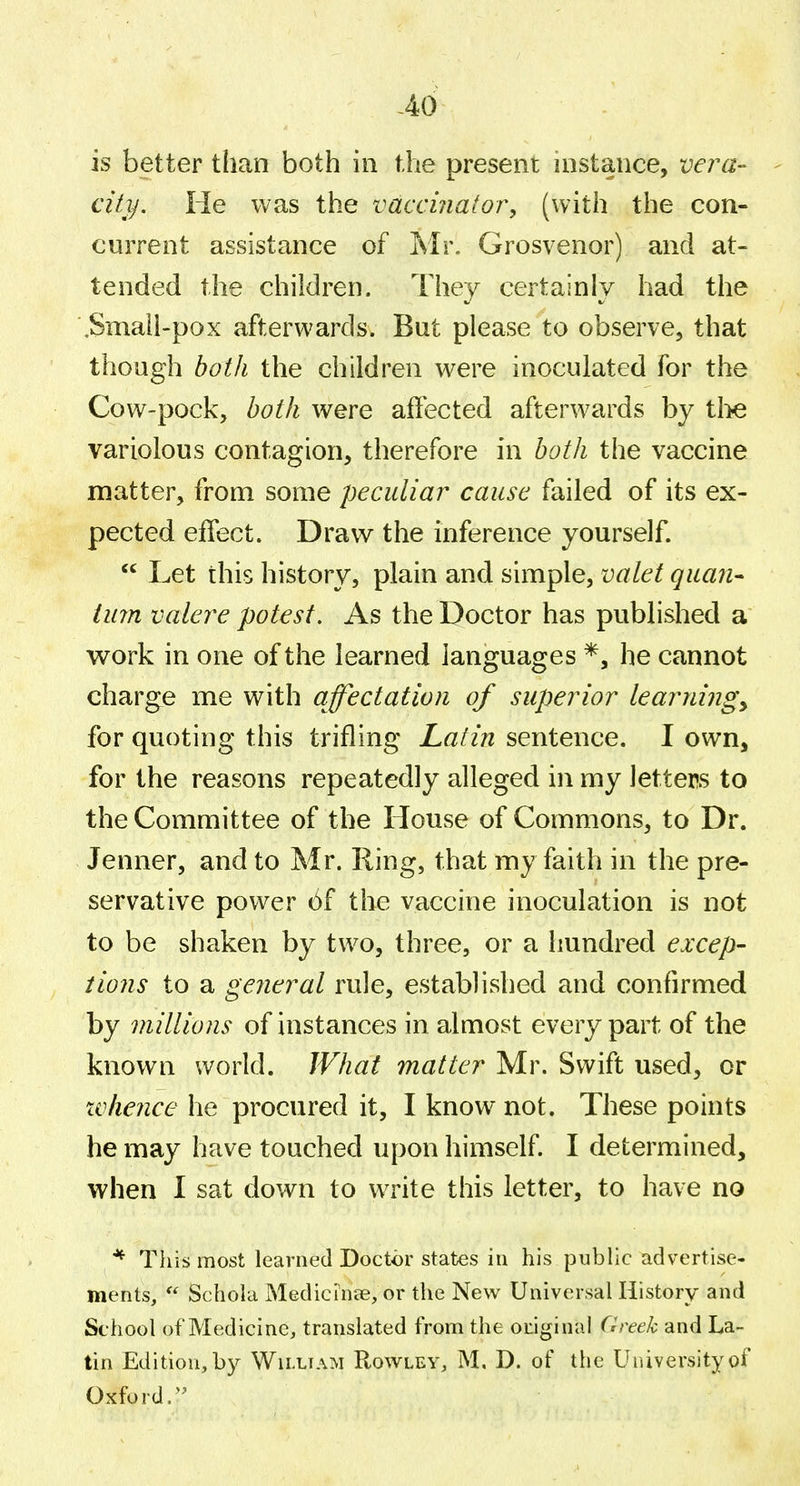 -46 is better than both in the present instance, vera- - city. He was the vaccinator^ (with the con- current assistance of Mr. Grosvenor) and at- tended the children. They certainly had the ,Smali-pox afterwards. But please to observCj that though both the children were inoculated for the Cow-pock, l>oth were affected afterwards by tl>e variolous contagion, therefore in both the vaccine matter, from some peculiar cause failed of its ex- pected effect. Draw the inference yourself.  Let this history, plain and simple, valet quan- turn valere potest. As the Doctor has published a v^ork in one of the learned languages *, he cannot charge me with affectation of superior learningy for quoting this trifling Latin sentence. I own, for the reasons repeatedly alleged in my letters to the Committee of the House of Commons, to Dr. Jenner, and to Mr. Ring, that my faith in the pre- servative power 6f the vaccine inoculation is not to be shaken by two, three, or a hundred excep- tions to a general rule, established and confirmed by millions of instances in almost every part of the known world. What matter Mr. Swift used, or xvhence he procured it, I know not. These points he may have touched upon himself. I determined, when I sat down to write this letter, to have no ^^ This most learned Doctor states in his public advertise- ments,  Schola Medicinse, or the New Universal History and School of Medicine, translated from the original Cireek and La- tin Edition, by William Rowley, M, D. of the University of Oxford.