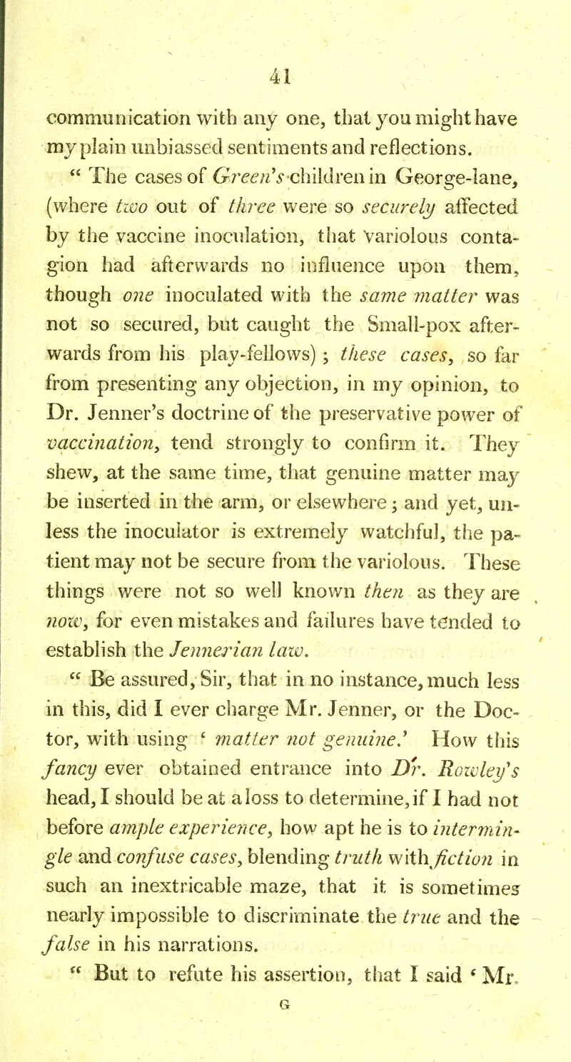 communication with any one, that you might have my plain unbiassed sentiments and reflections.  The cases of Gre^'/zV children in George-lane, (where tivo out of three were so securely affected by the vaccine inoculation, that Variolous conta- gion had afterwards no influence upon them, though one inoculated with the same matter was not so secured, but caught the Small-pox after- wards from his play-fellows) \ these cases^ so far from presenting any objection, in my opinion, to Dr. Tenner's doctrine of the preservative power of vaccination^ tend strongly to confirm it. They shew, at the same time, that genuine matter may be inserted in the arm, or elsewhere; and yet, uii» less the inoculator is extremely watchful, the pa- tient may not be secure from the variolous. These things were not so well known then as they are 7ioxi\ for even mistakes and failures have tended to establish the Jennerian law.  Be assured. Sir, that in no instance, much less in this, did I ever charge Mr. Jenner, or the Doc- tor, with using ' matter not gemdne' How this fancy ever obtained entrance into Dr. Rowley's head, I should be at a loss to determine, if I had not before ample experience^ how apt he is to intermin- gle and confuse cases^ blending truth w\i\\fiction in such an inextricable maze, that it is sometimes nearly impossible to discriminate the true and the false in his narrations. But to refute his assertion, that I said * Mr. G