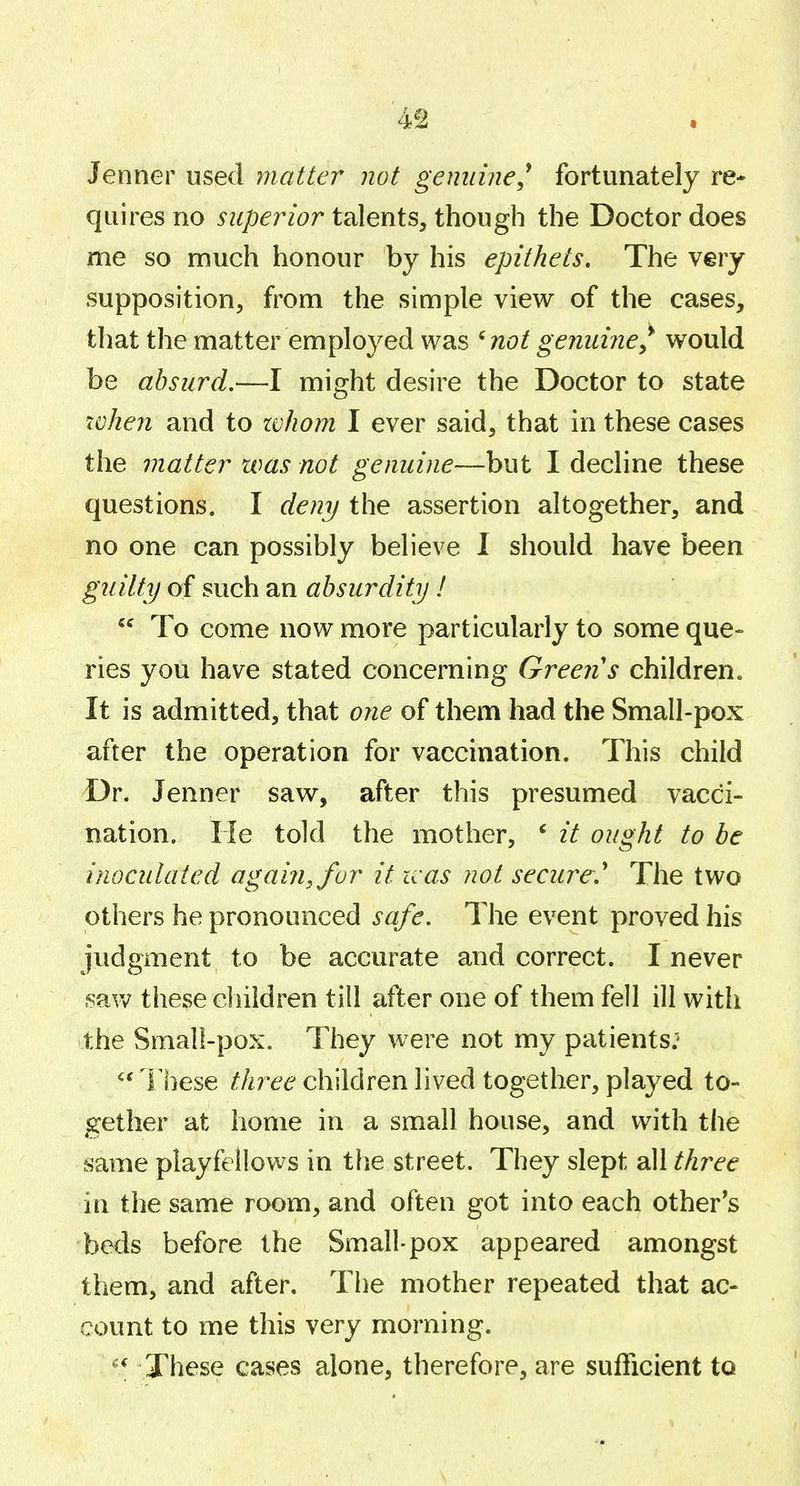 4^ a Jenner used matter not genuine^ fortunately re- quires no superior talents^ though the Doctor does me so much honour by his epithets. The very supposition, from the simple view of the cases, that the matter employed was ^not genuine^ would be absurd,—I might desire the Doctor to state when and to whom I ever said, that in these cases the matter was not genuine—but I decline these questions, I deny the assertion altogether, and no one can possibly believe 1 should have been guilty of such an absurdity I  To come now more particularly to some que- ries you have stated concerning Green's children. It is admitted, that one of them had the Small-pox after the operation for vaccination. This child Dr. Jenner saw, after this presumed vacci- nation. He told the mother, ' it ought to be inoculated again, for it was not secure,* The two others he pronounced safe. The event proved his judgment to be accurate and correct. I never .saw these children till after one of them fell ill with the Smal!-pox. They were not my patients: lliese three children lived together, played to- gether at home in a small house, and with the same playfellows in the street. They slept all three in the same room, and often got into each other^s beds before the Small-pox appeared amongst them, and after. The mother repeated that ac- count to me this very morning. ^[ These cases alone, therefore, are sufficient to V
