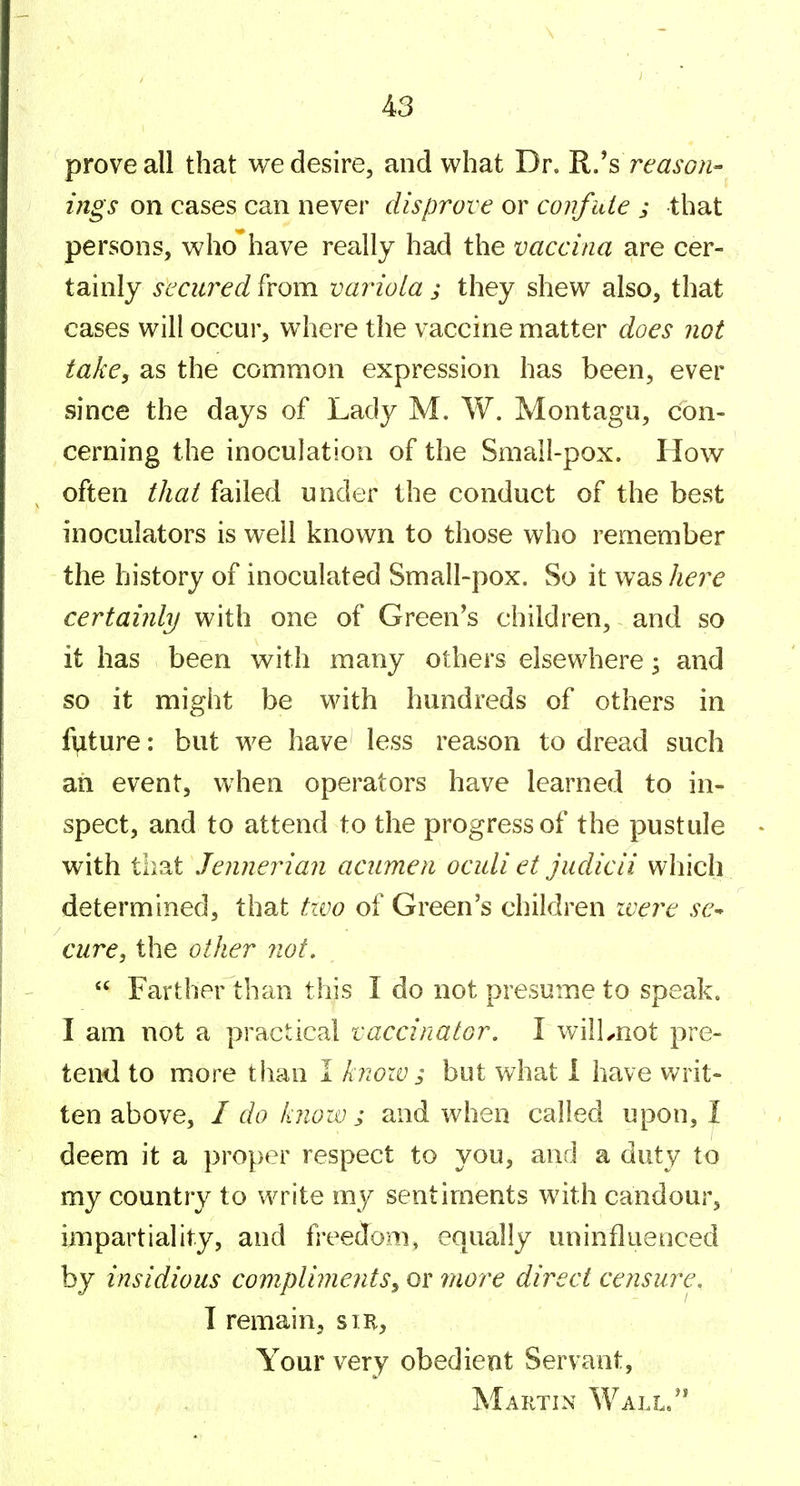 prove all that we desire, and what Dr. R.^s reason- ings on cases can never disprove or confute j that persons, who have really had the vaccina are cer- tainly secured from variola ; they shew also, that cases will occur, where the vaccine matter does not take, as the common expression has been, ever since the days of Lady M. W. Montagu, con- cerning the inoculation of the Small-pox. How often thai failed under the conduct of the best inoculators is well known to those who remember the history of inoculated Small-pox. So it was hej^e certainly with one of Green's children, and so it has been with many others elsewhere ^ and so it might be with hundreds of others in future: but we have less reason to dread such an event, when operators have learned to in- spect, and to attend to the progress of the pustule with tbat Jennerian acumen oculi et judicii which determined, that two of Green's children ivere se-^ cure, the other not, Farther than this I do not presume to speak. I am not a practical vaccinator. I wilLnot pre- tend to more than I knoiv; but what I have writ- ten above, I do know ; and when called upon, I deem it a proper respect to you, and a duty to my country to write my sentiments with candour, impartiality, and freedom, equally uninfluenced by insidious compliments, or more direct censure, I remain, sir. Your very obedient Servant, Martin Wall/*