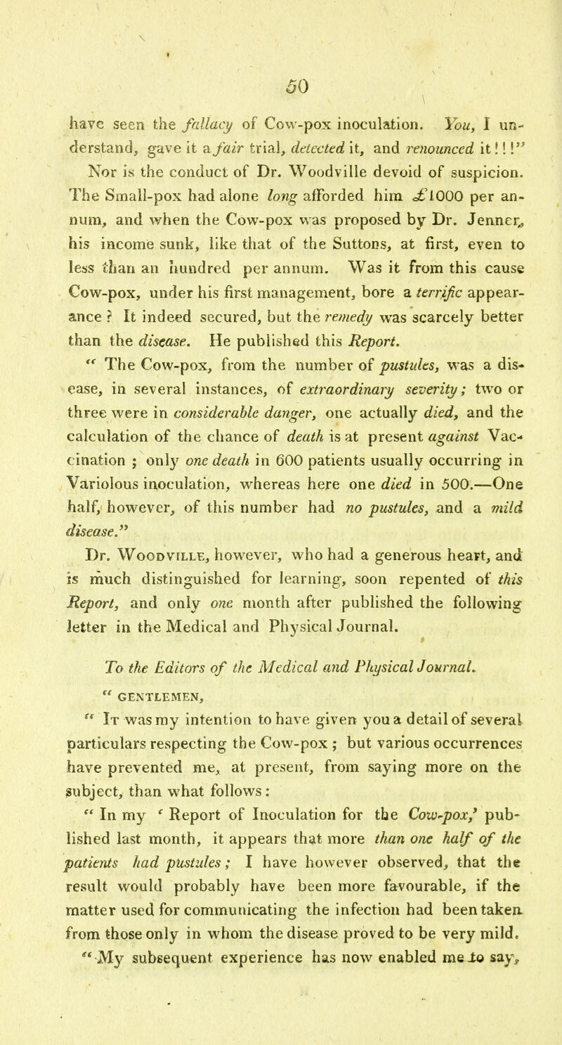 \ I 60 have seen the fallacy of Cow-pox inoculation. You, t un- derstand, gave it a fair trial, detected it, and renounced it! 1 Nor is the conduct of Dr. Woodville devoid of suspicion. The Small-pox had alone long afforded him o£'10Q0 per an- num, and when the Cow-pox was proposed by Dr. Jenner,, his income sunk, like that of the Suttons, at first, even to less than an hundred per annum. Was it from this cause Cow-pox, under his first management, bore a terrific appear- ance ? It indeed secured, but the remedy was scarcely better than the disease. He published this Report. The Cow-pox, from the number of pustules, was a dis- ease, in several instances, of extraordinary severity; two or three were in considerable danger, one actually died, and the calculation of the chance of death is at present against Vac- cination ; only one death in 600 patients usually occurring in Variolous inoculation, whereas here one died in 500.—One half, however, of this number had no pustules, and a mild disease. Dr. Woodville, however, who had a generous heart, and is rnuch distinguished for learning, soon repented of this Report, and only one month after published the following letter in the Medical and Physical Journal. To the Editors of the Medical and PhysicalJ ournaL GENTLEMEN, It was ray intention to have given you a detail of several particulars respecting the Cow-pox ; but various occurrences have prevented me, at present, from saying more on the subject, than what follows: In my ' Report of Inoculation for the Cow-pox' pub- lished last month, it appears that more than one half of the patients had pustules; I have however observed, that the result would probably have been more favourable, if the matter used for communicating the infection had beentakea from those only in whom the disease proved to be very mild. My subsequent experience has now enabled meio say.