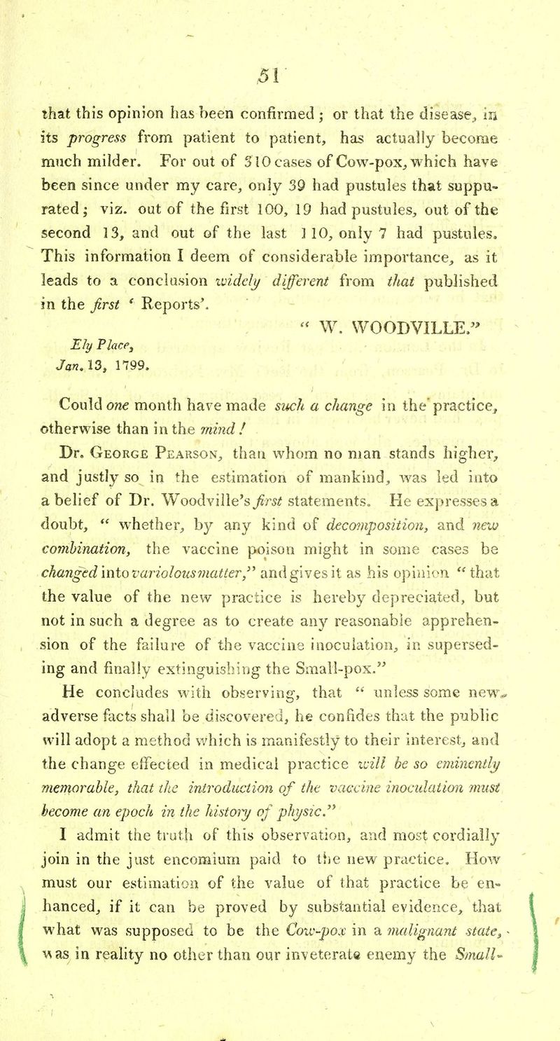 That this opinion has been confirmed ; or that the disease^ In its progress from patient to patient, has actually become much milder. For out of 310 cases of Cow-pox, which have been since under my care, only 39 had pustules that suppu- rated; viz. out of the first 100, 19 had pustules, out of the second 13, and out of the last ] 10, only 7 had pustules. This information I deem of considerable importance, as it leads to a conclusion ividelj/ diffei^ent from that published in the first ' Reports'. W. WOODVILLE/' Ely Place J Jan, 13, 1799. Could o?j€ month have made siwh a change in the practice, otherwise than in the mijid I Dr, George Pearson, than whom no man stands higher, and justly so in the estimation of mankind, was led into a belief of Dr. Woodviile's first statements. Fie expresses a doubt, *^ w^hether, by any kind of decomposition, and new combination, the vaccine poison might in some cases be changed miovariolousmatter,'^ and gives it as his opinion that the value of the new practice is hereby depreciated, but not in such a degree as to create any reasonable apprehen- sion of the failure of the vaccine inoculation, in supersed- ing and finally extinguishing the Small-pox, He concludes with observing, that  unless some new^ adverse facts shall be discovered, he confides that the public will adopt a method v/hich is manifestly to their interest, and the change effected in medical practice ivill be so eminently/ mcT^orable, that ike introduction of the vaccine inoctdation must become an epoch in the history of physic.'^ 1 admit the truth of this observation, and most cordially join in the just encomium paid to the new practice. How must our estimation of the value of that practice be en-- hanced, if it can be proved by substantial evidence, that what was supposed to be the Cow-pox in a malignant state^ • v^as in reahty no other than our inveterate enemy the Small-- ■\
