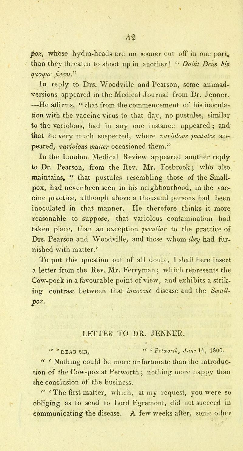 y \ pox, wht)se hydra-heads are no sooner cut off in one part, ' than they threaten to shoot up in another ! Dahit Deus his quoque finem. In reply to Drs. Woodville and Pearson, some animad- Tersions appeared in the Medical Journal from Dr. Jenner. —He affirms, that from the commencement of his inocula- tion with the vaccine virus to that day, no pustules, similar to the variolous, had in any one instance appeared ; and that he very rnuch suspected, M'here variolous pustules ap-* peared, variolous matter occasioned them/* In the London Medical Review appeared another reply to Dr. Pearson, from the Rev. Mr, Fosbrook; who also maintains, that pustules resembling those of the Small- pox, had never been seen in his neighbourhood, in the vac- cine practice, although above a thousand persons had been inoculated in that manner. He therefore thinks it more reasonable to suppose, that variolous contamination had taken place, than an exception peculiar to the practice of Drs. Pearson and Woodville, and those whom they had fur- bished with matter.* To put this question out of all doubt, I shall here insert a letter from the Rev. Mr. Ferryman ; which represents the Cow-pock in a favourable point of view, and exhibits a strik- ing contrast between that innocent disease and the Small- pox. LETTER TO DR. JENNER. 'dear sir,  * Petwortk, June 14, 1800.  ' Nothing could be more unfortunate than the introduc- tion of the Cow-pox at Petworth ; nothing more happy than the conclusion of the business. * The first matter, which, at my request, you were so obliging as to send to Lord Egremont, did not succeed in communicating the disease. A few weeks after, some other