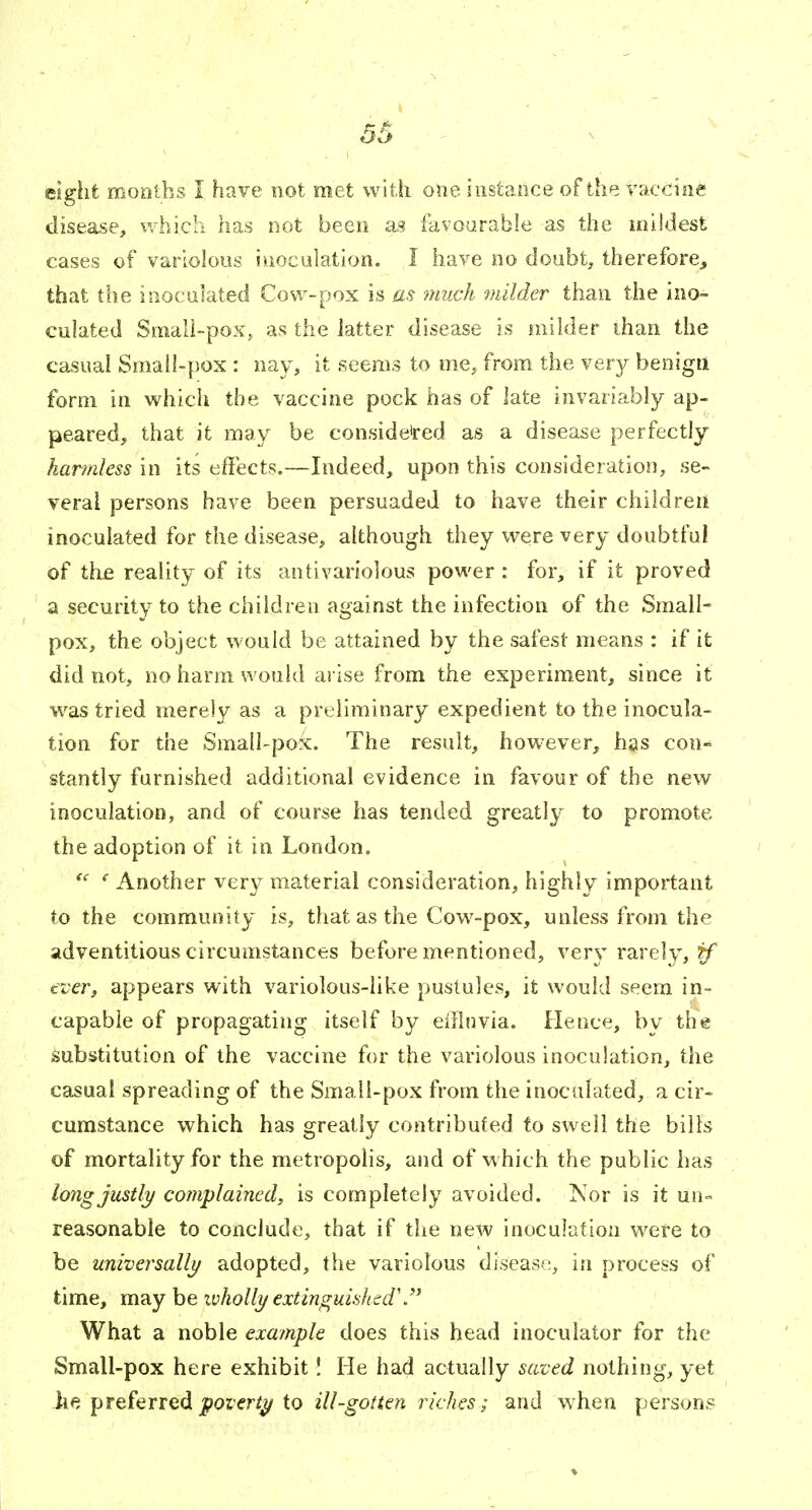 eight months I have not met with one instance of the vaccine disease, which has not been as favourable as the mildest cases of variolous imocolation. I have no doubt, therefore, that the inoculated Cow-pox is as much inilder than the ino- culated Smali-poXj as the latter disease is milder than the casual Small-pox : nay, it seems to oie^ from the very benign form in which the vaccine pock has of iate invariably ap- peared, that it may be conside'red as a disease perfectly harmless in its effects.—Indeed, upon this consideration, se- veral persons have been persuaded to have their children inoculated for the disease, although they were very doubtful of the reality of its antivariolous power : for, if it proved a security to the children against the infection of the Small- pox, the object would be attained by the safest means : if it did not, no harm would arise from the experiment, since it was tried merely as a pruiiminary expedient to the inocula- tion for the Small-pox. The result, however, has con- stantly furnished additional evidence in favour of the new inoculation, and of course has tended greatly to promote the adoption of it in London. ' Another very material consideration, highly important to the community is, that as the Cow-pox, unless from the adventitious circumstances before mentioned, very rarely, tf tveTj appears with variolous-like pustules, it would seem in- capable of propagating itself by eifinvia. Hence, by the substitution of the vaccine for the variolous inoculation, the casual spreading of the Smali-pox from the inoculated, a cir- cumstance which has greatly contributed to swell the bills of mortality for the metropolis, and of w hich the public has long justly complained^ is completely avoided. ISor is it un- reasonable to conclude, that if the new inoculation were to be universallj/ adopted, the variolous disease, in process of time, may be wholly €xtinguii>hed\ What a noble example does this head inoculator for the Small-pox here exhibit! He had actually saved nothing, yet he preferred jjoier/^ to ill-gotten riches; and when persons