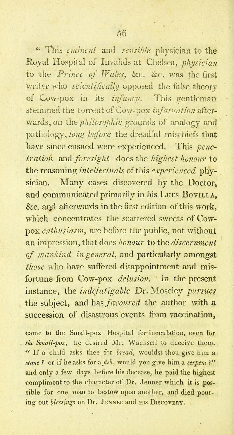 This eminent and sensible physician to the Royal Hospital of lavalids at Chelsea, physician to the Prince of Wales, &c. &c. was the first writer who scientifically opposed the false theory of Cow-pox iii its infancy. This gentleman stemmed the torrent of Cow-pox infatuation after- wards, on the pkilosophic groands of analogy and pathology, long before the dreadful mischiefs that have since ensued were experienced. This pene- tration and foresight does the Jiighest Jionour to the reasoning intellectuals of this experienced phy- sician. Many cases discovered by the Doctor, and communicated primarily in his Lues Bovilla, &c. aixd afterwards in the first edition of this work, which concentrates the scattered sweets of Cow- pox enthusiasm^ are before the public, not without an impression, that does honour to the discernment of man/and in general^ and particularly amongst those who have suffered disappointment and mis- fortune from Cow-pox delusion. In the present instance, the indefatigable Dr. Moseley pursues the subject, and has favoured the author with a succession of disastrous events from vaccination, came to the Small-pox Hospital for inoculation, even for the Small-pox, he desired Mr. Wachsell to deceive them. If a child asks thee for bread, wouldst thou give him a stone ? or if he asks for a fish, would you give him a serpent and only a few days before his decease, he paid the highest compliment to the character of Dr. Jenner which it is pos- sible for one man to bestow upon another, and died pour- ing out blessings on Dr. Jenner and his Discovery.