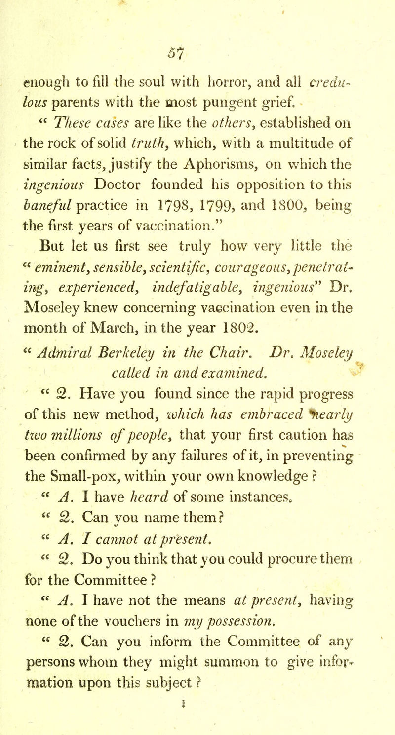 I 57 enough to fill the soul with horror, and all credu- lous parents with the most pungent grief.  These cases are hke the others, established on the rock of solid truth, which, with a multitude of similar facts, justify the Aphorisms, on which the ingenious Doctor founded his opposition to this baneful practice in 1798, 1799> and 1800, being the first years of vaccination. But let us first see truly how very little the  eminent, sensible, scientific, courageous, penetrate ing, experienced, indefatigable, ingenious'^ Dr, Moseley knew concerning vaccination even in the month of March, in the year 1802. Admiral Berkeley in the Chair. Dr, Moseley called in and examined, 2. Have you found since the rapid progress of this new method, zvhich has embraced *fiearli/ tivo millions of people, that your first caution has been confirmed by any failures of it, in preventing the Small-pox, within your own knowledge }  A. I have heard of some instances^  2. Can you name them? A. I cannot at present, 2, Do you think that you could procure them . for the Committee ?  ^. I have not the means at present, having none of the vouchers in my possession.  2. Can you inform the Committee of any persons whom they might summon to give infor^ mation upon this subject}