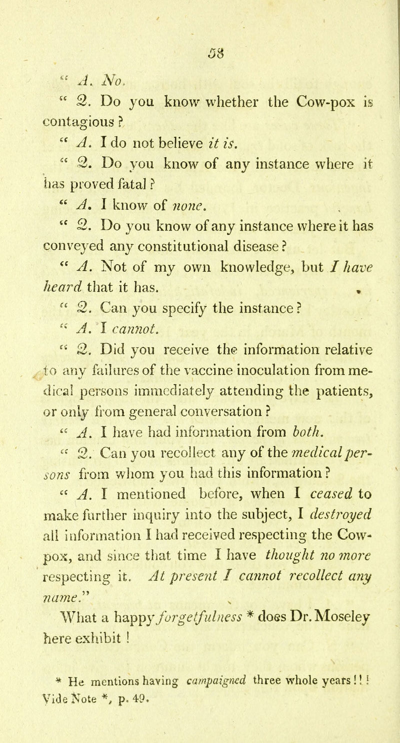 ^8 A. No,  S. Do you know whether the Cow-pox is contagious} A, I do not believe it is,  3. Do you know of any instance where it tias proved fatal ?  A, I know of none,  2. Do y ou know of any instance where it has conveyed any constitutional disease ?  A, Not of my own knowledge, but / have heard that it has. ,  2. Can you specify the instance? A, I cannot. 2. Did you receive the information relative to any failures of the vaccine inoculation from me- dical persons immediately attending the patients, or only from general conversation ? A. I have had information from both, ^* 2. Can you recollect any of the medical per- sons from whom you had this information ? A. I mentioned before, v^hen I ceased to make further inquiry into the subject, I destroyed all information I had received respecting the Cow- pox, and since that time I have thought no more respecting it. At present I cannot recollect any nameP What a happy forgetfulness * does Dr.Moseley here exhibit ! ^ He mentions having campaigned three whole yeats!! [ Vide Note p. 49.