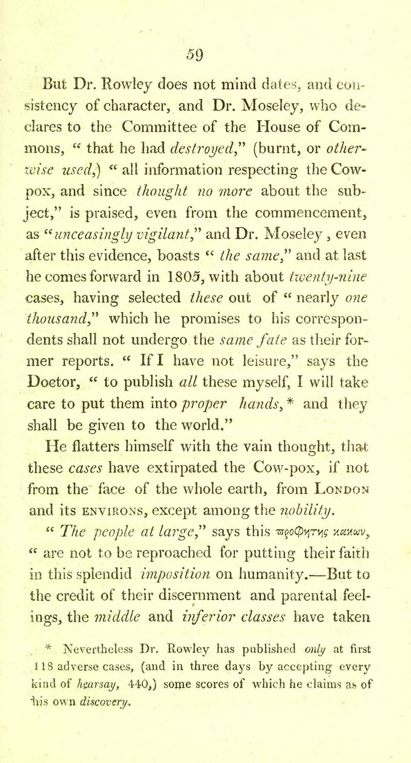 But Dr. Rowley does not mind dales, and eou- sistencj of character, and Dr. Moseley, who de- clares to the Committee of the House of Com- mons, that he had destroyed^'' (burnt, or other- wise iLsed^  all information respecting the Cow- pox, and since thought no rnore about the sub- ject,'* is praised, even from the commencement, as ^^unceasingly vigilantand Dr. Moseley, even after this evidence, boasts the same^' and at last he comes forward in 1805, with about twenty-nine cases, having selected these out of  nearly one thousand,'^ which he promises to his correspon- dents shall not undergo the same fate as their for- mer reports.  If I have not leisure, says the Doctor,  to publish all these myself, I will take care to put them into proper hands^ * and they shall be given to the world. He flatters himself with the vain thought, thart these cases have extirpated the Cow-pox, if not from the face of the whole earth, from London and its environs, except among the nobility.  The people at large^'' says this 'm^oQ)v[rv[(; -Aamv^  are not to be reproached for putting their faith in this splendid imposition on humanity.—But to the credit of their discernment and parental feel- ings, the middle and inferior classes have taken * Nevertheless Dr. Rowley has published only at first ! 18 adverse cases, (and in three days by accepting every kind of hmrsay, 440,) some scores of which he claims as-, of iiis own discovery.