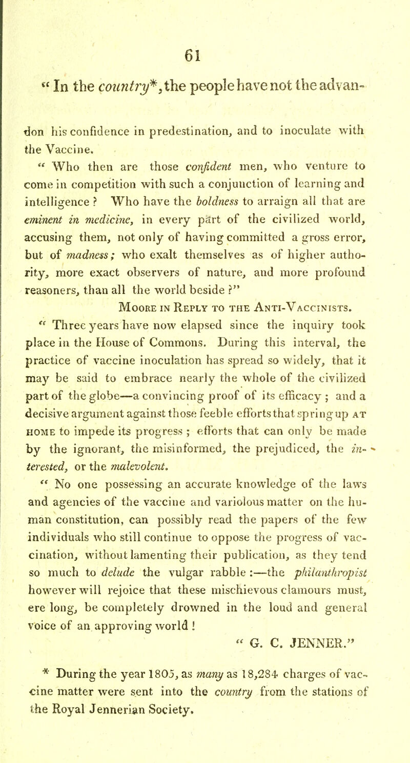  In the coimt?^^, the people have not theadvan- don his confidence in predestination, and to inoculate with the Vaccine.  Who then are those confident men, who venture to come in competition with such a conjunction of learning and intelhgence ? Who have the boldness to arraign all that are eminent in medicine, in every ipArt of the civilized world, accusing them, not only of having committed a gross error, but of inadness; who exalt themselves as of higher autho- rity, more exact observers of nature, and more profound reasoners, than all the world beside ? Moore in Reply to the Anti-Vaccinists. Three years have now elapsed since the inquiry took place in the House of Commons. During this interval, the practice of vaccine inoculation has spread so widely, that it may be said to embrace nearly the whole of the civilized part of the globe—a convincing proof of its efficacy ; and a decisive argument against those feeble efforts that spring up at HOME to impede its progress ; efforts that can only be made by the ignorant, the misinformed, the prejudiced, the in- ■» terested, or the malevolent.  No one possessing an accurate knowledge of the laws and agencies of the vaccine and variolous matter on the hu- man constitution, can possibly read the papers of the few individuals who still continue to oppose the progress of vac- cination, without lamenting their publication, as they tend so much to delude the vulgar rabble :—the philanthropist however will rejoice that these mischievous clamours must, ere long, be completely drowned in the loud and general voice of an approving world !  G. C. JENNER.'' * During the year 1805, as many as 18,284 charges of vac- cine matter were sent into the country from the stations of the Royal Jennerian Society.