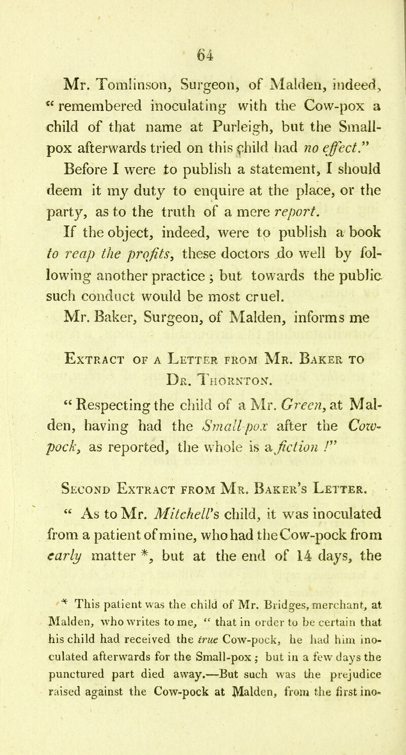 Mr. Tomlinson, Surgeon, of Maiden, indeed^  remembered inoculating with the Cow-pox a child of that name at Purleigh, but the Small- pox afterwards tried on this ^iiild had no effect^ Before I were to publish a statement, I should deem it my duty to enquire at the place, or the party, as to the truth of a mere report. If the object, indeed, were to publish a book to reap the profits, these doctors jdo well by fol- lowing another practice ; but towards the public such conduct would be most cruel. Mr, Baker, Surgeon, of Maiden, informs me Extract of a Letter from Mr. Baker to Dr. Thornton.  Respecting the child of a Mr. Green, at Mai- den, having had the Smallpox after the Cow- pocky as reported, the whole is fiction / Second Extract from Mr. Baker's Letter.  As to Mr. Mltcheirs child, it was inoculated from a patient of mine, who had the Cow-pock from early matter but at the end of 14 days, the This patient was the child of Mr. Bridges, merchant, at Maiden, who writes tome, that in order to be certain that his child had received the true Cow-pock, he had him ino- culated afterwards for the Small-pox ; but in a few days the punctured part died away.—But such was the prejudice raised against the Cow-pock at Maiden, from the first ino-